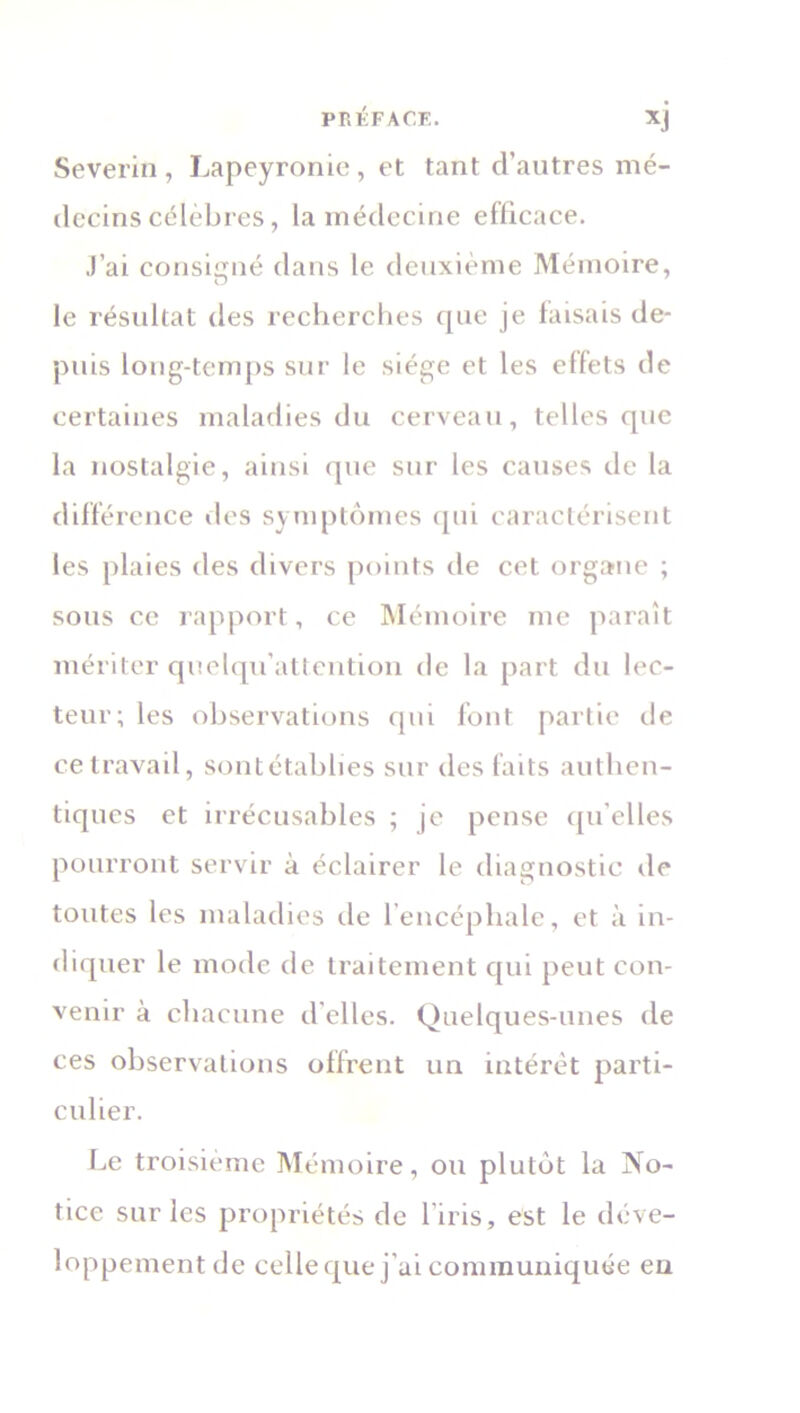 Severin , Lapeyronie , et tant d’autres mé- decins célèbres, la médecine efficace. J’ai consigné dans le deuxième Mémoire, le résultat des recherches que je faisais de- puis long-temps sur le siège et les effets de certaines maladies du cerveau, telles que la nostalgie, ainsi que sur les causes de la différence des symptômes qui caractérisent les plaies des divers points de cet organe ; sous ce rapport, ce Mémoire me paraît mériter quelqu’attention de la part du lec- teur; les observations qui font partie de ce travail, sontétablies sur des faits authen- tiques et irrécusables ; je pense qu'elles pourront servir à éclairer le diagnostic de toutes les maladies de l’encéphale, et à in- diquer le mode de traitement qui peut con- venir à chacune d'elles. Quelques-unes de ces observations offrent un intérêt parti- culier. Le troisième Mémoire, ou plutôt la No- tice sur les propriétés de l’iris, est le déve- loppement de celle que j’ai communiquée en