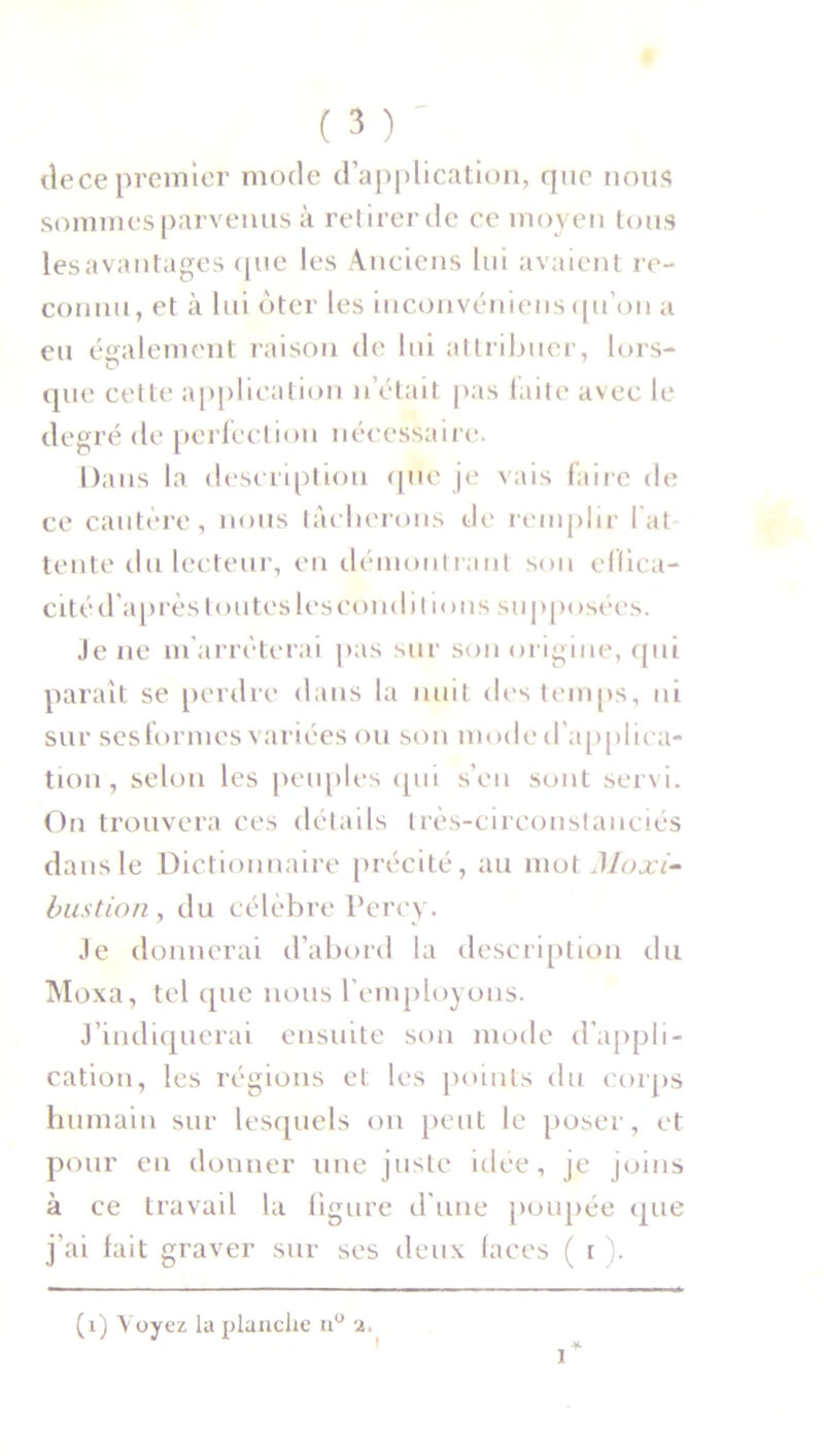 dece premier mode d’application, que nous sommes parvenus à retirer de ce moyen tous les avantages que les Anciens lui avaient re- connu, et à lui oter les inconvéniens qu’on a eu également raison de lui attribuer, lors- que cette application n’était pas faite avec le degré de perfection nécessaire. Dans la description que je vais faire de ce cautère, nous tâcherons de remplir l at tente du lecteur, en démontrant son effica- cité d'après toutes les conditions supposées. Je 11e m'arrêterai pas sur son origine, qui paraît se perdre dans la nuit des temps, ni sur sesformes variées ou son mode d’applica- tion, selon les peuples qui s’en sont servi. On trouvera ces détails très-circonstanciés dans le Dictionnaire précité, au mot Moxi- bustion, du célèbre Percy. Je donnerai d’abord la description du Moxa, tel que nous l’employons. J’indiquerai ensuite son mode d’appli- cation, les régions et les points du corps humain sur lesquels on peut le poser, et pour en donner une juste idée, je joins à ce travail la ligure d'une poupée que j’ai fait graver sur ses deux faces ( r ). (1) Voyez la planche n° 2.