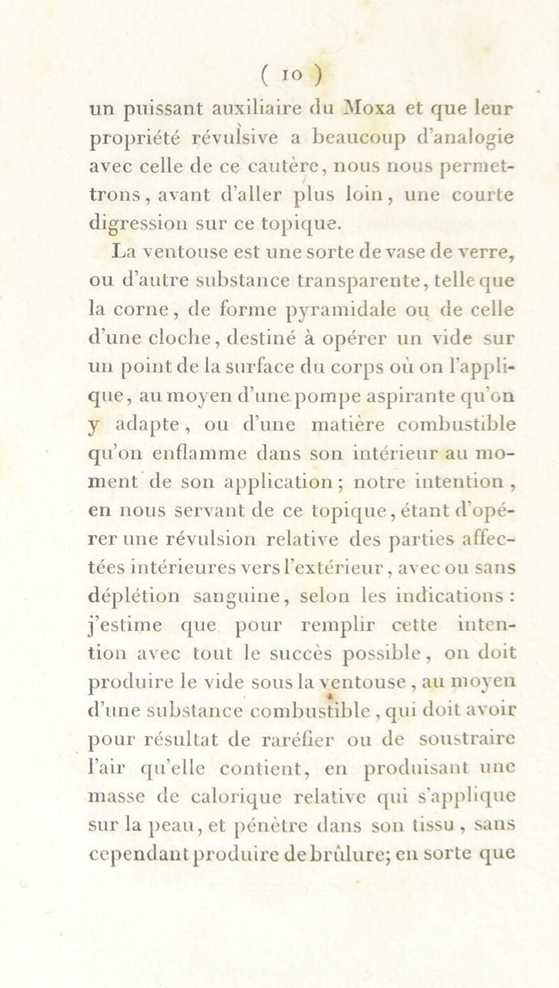 un puissant auxiliaire du Moxa et que leur propriété révulsive a beaucoup d’analogie avec celle de ce cautère, nous nous permet- trons , avant d’aller plus loin, une courte digression sur ce topique. La ventouse est une sorte de vase de verre, ou d’autre substance transparente, telle que la corne, de forme pyramidale ou de celle d'une cloche, destiné à opérer un vide sur un point de la surface du corps où on l'appli- que, au moyen d’une pompe aspirante qu'on y adapte, ou d’une matière combustible qu’on enflamme dans son intérieur au mo- ment de son application; notre intention, en nous servant de ce topique, étant d'opé- rer une révulsion relative des parties affec- tées intérieures vers l’extérieur, avec ou sans déplétion sanguine, selon les indications: j’estime que pour remplir cette inten- tion avec tout le succès possible, on doit produire le vide sous la ventouse , au moyen d’une substance combustible , qui doit avoir pour résultat de raréfier ou de soustraire l'air qu’elle contient, en produisant une masse de calorique relative qui s’applique sur la peau, et pénètre dans son tissu , sans cependant produire de brûlure; en sorte que