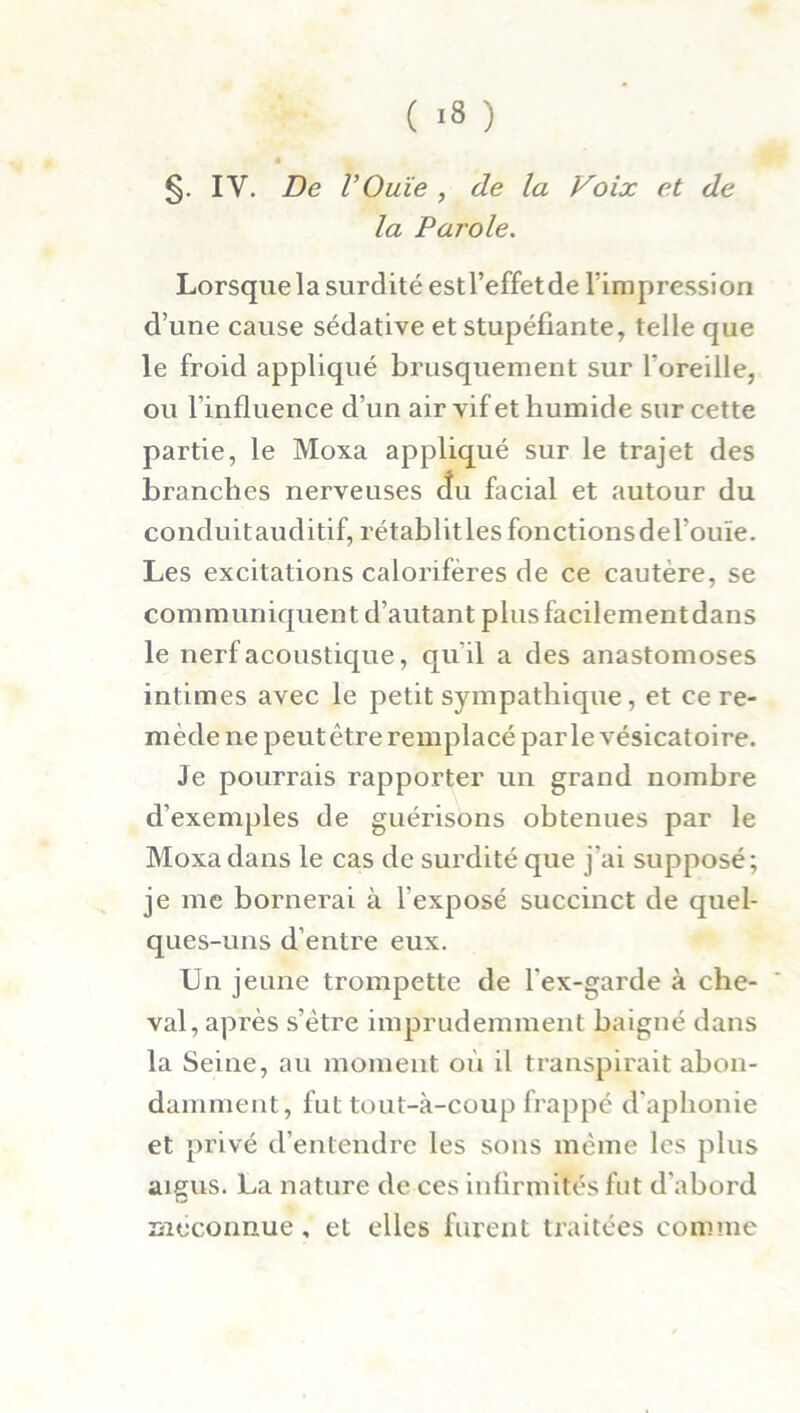 « §. IV. De VOuïe , de la Voix et de la Parole. Lorsque la surdité estl’effet de lïmpression d’une cause sédative et stupéfiante, telle que le froid appliqué brusquement sur l'oreille, ou l’influence d’un air vif et humide sur cette partie, le Moxa appliqué sur le trajet des branches nerveuses cîu facial et autour du conduitauditif, rétablitles fonctions deTouïe. Les excitations calorifères de ce cautère, se communiquent d’autant plusfacilementdans le nerf acoustique, qu'il a des anastomoses intimes avec le petit sympathique, et ce re- mède ne peutêtre remplacé parle vésicatoire. Je pourrais rapporter un grand nombre d’exemples de guérisons obtenues par le Moxa dans le cas de surdité que j’ai supposé; je me bornerai à l’exposé succinct de quel- ques-uns d’entre eux. Un jeune trompette de l’ex-garde à che- val, après s’ètre imprudemment baigné dans la Seine, au moment où il transpirait abon- damment, fut tout-à-coup frappé d’aphonie et privé d’entendre les sons même les plus aigus. La nature de ces infirmités fut d’abord méconnue, et elles furent traitées comme