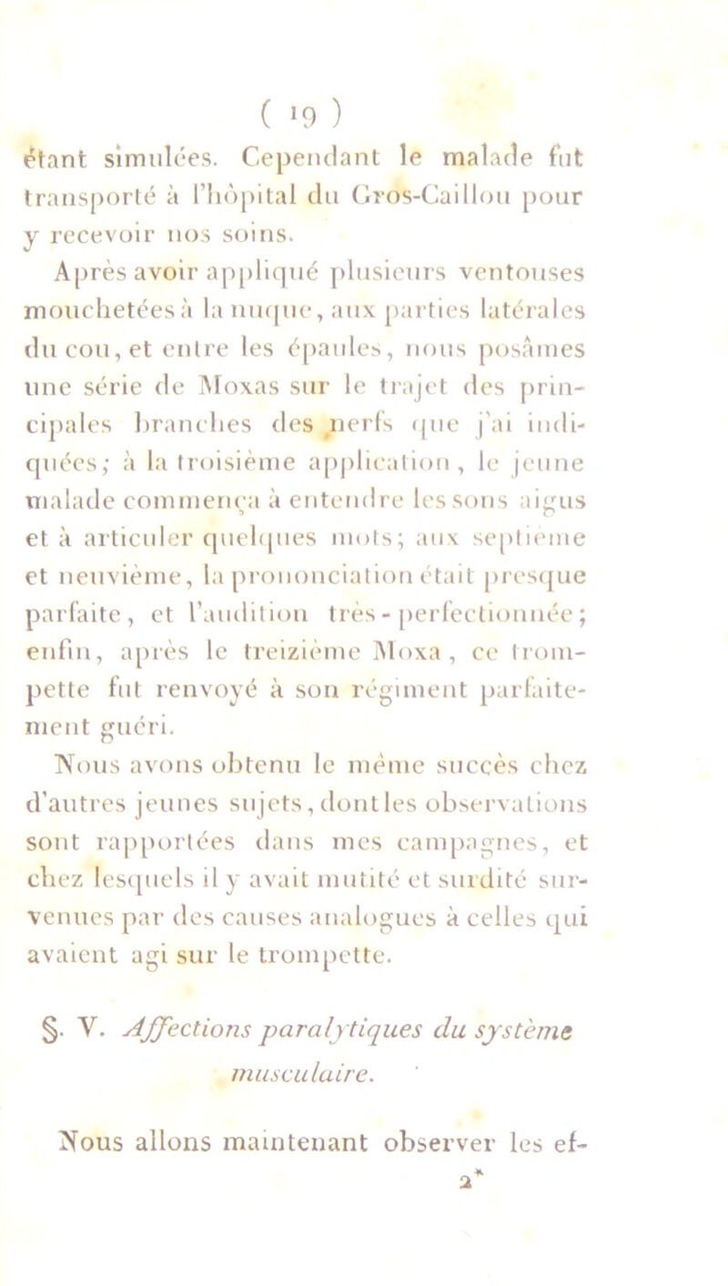 étant simulées. Cependant le malade fut transporté à l’hôpital du Gros-Caillou pour y recevoir nos soins. Après avoir appliqué plusieurs ventouses mouchetéesà la nuque, aux parties latérales du cou, et entre les épaules, nous posâmes une série de Moxas sur le trajet des prin- cipales branches des nerfs que j'ai indi- quées; à la troisième application, le jeune malade commença à entendre les sons aigus et à articuler quelques mots; aux septième et neuvième, la prononciation était presque parfaite, et l’audition très - perfectionnée ; enfin, après le treizième Moxa , ce trom- pette fut renvoyé à son régiment parfaite- ment guéri. Nous avons obtenu le même succès chez d’autres jeunes sujets, dont les observations sont rapportées dans mes campagnes, et chez lesquels il y avait mutité et surdité sur- venues par des causes analogues à celles qui avaient agi sur le trompette. §. V. Affections paralytiques du système musculaire. Nous allons maintenant observer les ef-