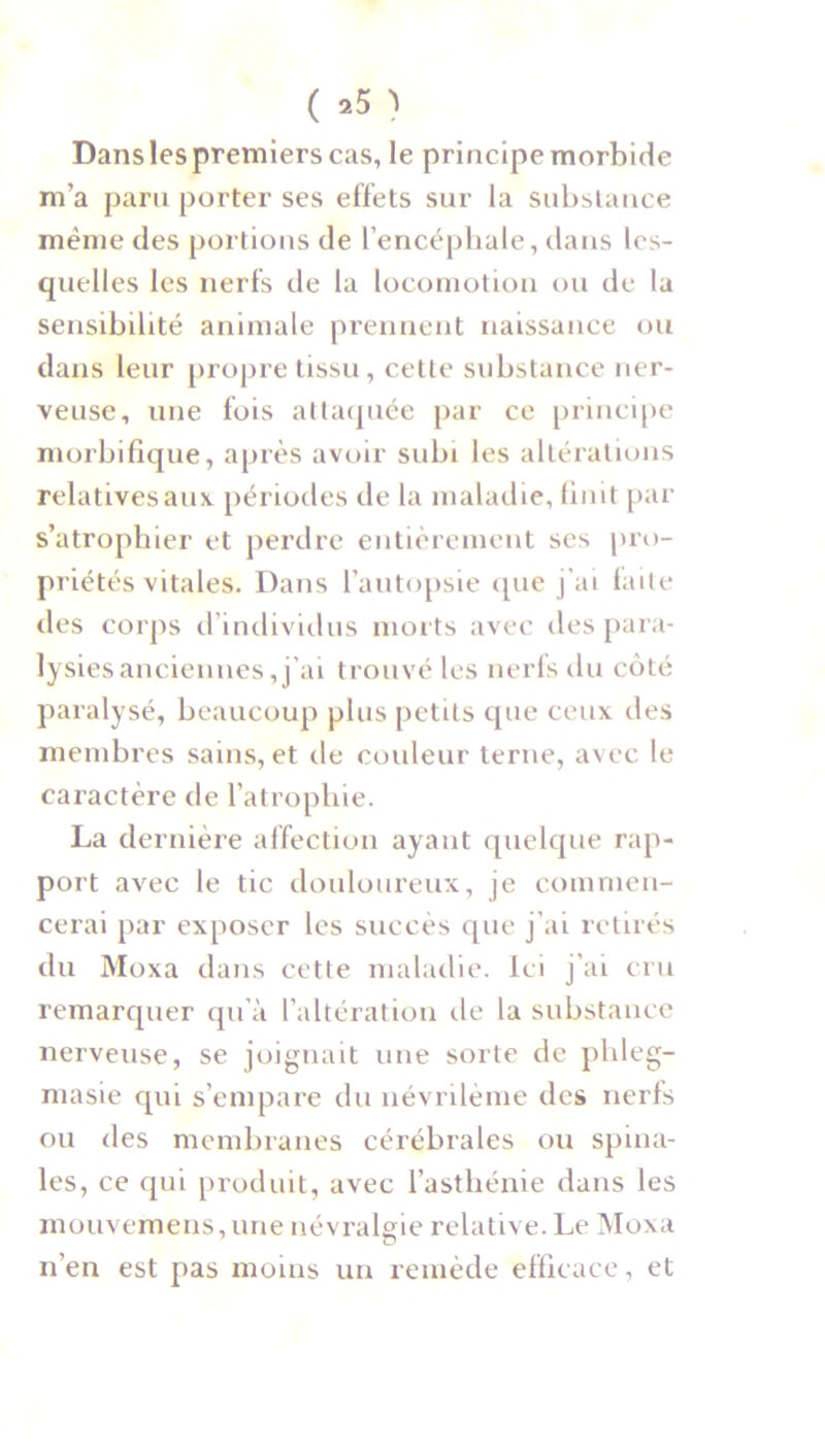 Dans les premiers cas, le principe morbide m’a paru porter ses effets sur la substance même des portions de l’encéphale, dans les- quelles les nerfs de la locomotion ou de la sensibilité animale prennent naissance ou dans leur propre tissu, cette substance ner- veuse, une fois attaquée par ce principe morbifique, après avoir subi les altérations relatives aux périodes de la maladie, finit par s’atrophier et perdre entièrement ses pro- priétés vitales. Dans l’autopsie que j’ai faite des corps d’individus morts avec des para- lysies anciennes, j’ai trouvé les nerfs du côté paralysé, beaucoup plus petits que ceux des membres sains, et de couleur terne, avec le caractère de l’atrophie. La dernière affection ayant quelque rap- port avec le tic douloureux, je commen- cerai par exposer les succès que j’ai retirés du Moxa dans cette maladie. Ici j’ai cru remarquer qu’à l’altération de la substance nerveuse, se joignait une sorte de pldeg- masie qui s’empare du névrilème des nerfs ou des membranes cérébrales ou spina- les, ce qui produit, avec l’asthénie dans les mouvemens, une névralgie relative. Le Moxa n’en est pas moins un remède efficace, et