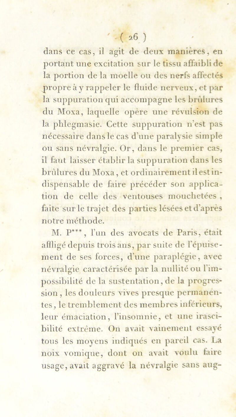 ' '< »6 ) dans ce cas, il agit de deux manières, en portant une excitation sur le tissu affaibli de la portion de la moelle ou des nerfs affectés propre à y rappeler le fluide nerveux, et par la suppuration qui accompagne les brûlures du Moxa, laquelle opère une révulsion de la phlegmasie. Cette suppuration n'est pas nécessaire dans le cas d une paralysie simple ou sans névralgie. Or, dans le premier cas, il faut laisser établir la suppuration dans les brûlures du Moxa, et ordinairement il est in- dispensable de faire précéder son applica- tion de celle des ventouses mouchetées , faite sur le trajet des parties lésées et d’après notre méthode. M l’un des avocats de Paris, était affligé depuis trois ans, par suite de l'épuise- ment de ses forces, d’une paraplégie, avec névralgie caractérisée par la nullité ou 1 im- possibilité de la sustentation, de la progres- sion , les douleurs vives presque permanen- tes, le tremblement des membres inférieurs, leur émaciation, l’insomnie, et une irasci- bilité extrême. On avait vainement essayé tous les moyens indiqués en pareil cas. La noix vomique, dont on avait voulu faire usage, avait aggravé la névralgie sans aug-