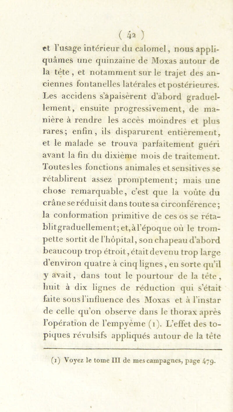 et l’usage intérieur du calomel, nous appli- quâmes une quinzaine de Moxas autour de la tète , et notamment sur le trajet des an- ciennes fontanelles latérales et postérieures. Les accidens s’apaisèrent d’abord graduel- lement, ensuite progressivement, de ma- nière à rendre les accès moindres et plus rares; enfin, ils disparurent entièrement, et le malade se trouva parfaitement guéri avant la fin du dixième mois de traitement, doutes les fonctions animales et sensitives se rétablirent assez promptement; mais une chose remarquable, c’est que la voûte du crâne se réduisit dans toute sa circonférence ; la conformation primitive de ces os se réta- blitgraduellement;et,àl époque où le trom- pette sortit de l’hôpital, son chapeau d’abord beaucoup trop étroit, était devenu trop large d’environ quatre à cinq lignes, en sorte qu’il y avait, dans tout le pourtour de la tète, huit à dix lignes de réduction qui s’était faite sousl influence des Moxas et à l'instar de celle qu’on observe dans le thorax après l’opération de l’empyème (i). L’effet des to- piques révulsifs appliqués autour de la tète (i) Voyez le tome III de mes campagnes, page 479-