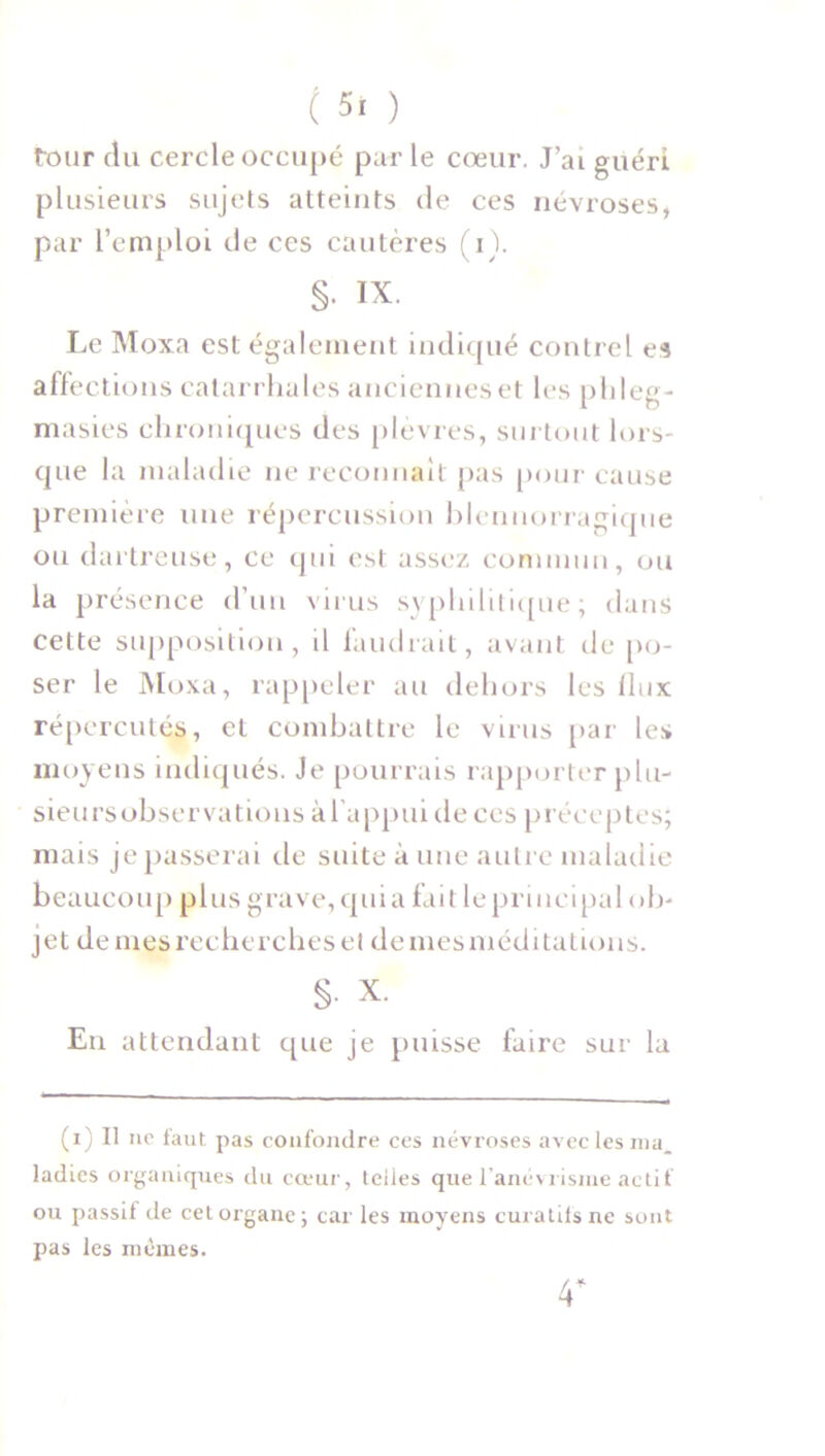 tour du cercle occupé par le cœur. J’ai guéri plusieurs sujets atteints de ces névroses, par l’emploi cle ces cautères ( i). §. IX. Le Moxa est également indiqué contrel es affections catarrhales anciennes et les phleg- masies chroniques des plèvres, surtout lors- que la maladie ne reconnaît pas pour cause première une répercussion blennorragique ou dartreuse, ce qui est assez commun, ou la présence d’un virus syphilitique; dans cette supposition, d faudrait, avant de po- ser le Moxa, rappeler au dehors les flux répercutés, et combattre le virus par les moyens indiqués. Je pourrais rapporter plu- sieursobservations àl'appui de ces préceptes; mais je passerai de suite à une autre maladie beaucoup plus grave, qui a fait le principal ob- jet de mes recherches et de mes méditations. §• X. En attendant cpie je puisse faire sur la (i) Il ne faut pas confondre ces névroses avec les ma, ladies organiques du cœur, telles que l’anévrisme actif ou passif de cet organe; car les moyens curatifs ne sont pas les mêmes.