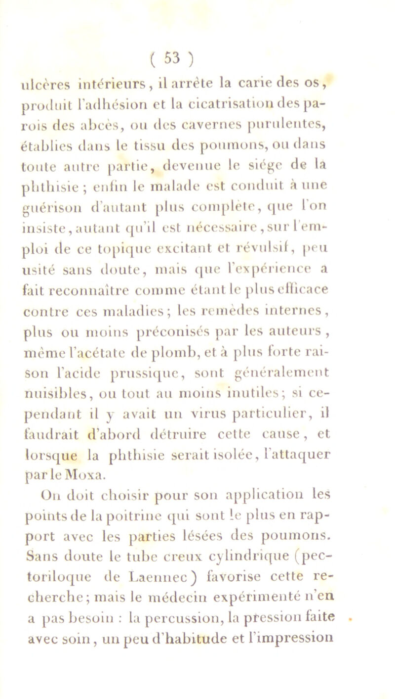 ulcères intérieurs, il arrête la carie des os, produit l’adhésion et la cicatrisation des pa- rois des abcès, ou des cavernes purulentes, établies dans le tissu des poumons, ou dans toute autre partie, devenue le siège de la phthisie ; enfin le malade est conduit aune guérison d'autant plus complète, que Ion insiste,autant qu’il est nécessaire,sur 1 em- ploi de ce topique excitant et révulsif, peu usité sans doute, mais que l’expérience a fait reconnaître comme étant le plus efficace contre ces maladies; les remèdes internes, plus ou moins préconisés par les auteurs , même l’acétate de plomb, et à plus forte rai- son l’acide prussiquc, sont généralement nuisibles, ou tout au moins inutiles; si ce- pendant il y avait un virus particulier, il faudrait d’abord détruire celte cause, et lorsque la phthisie serait isolée, l’attaquer parleMoxa. On doit choisir pour son application les points de la poitrine qui sont le plus en rap- port avec les parties lésées des poumons. Sans doute le tube creux cylindrique (pec- toriloque de Laennec) favorise cette re- cherche; mais le médecin expérimenté n en a pas besoin : la percussion, la pression faite avec soin, un peu d’habitude et l’impression