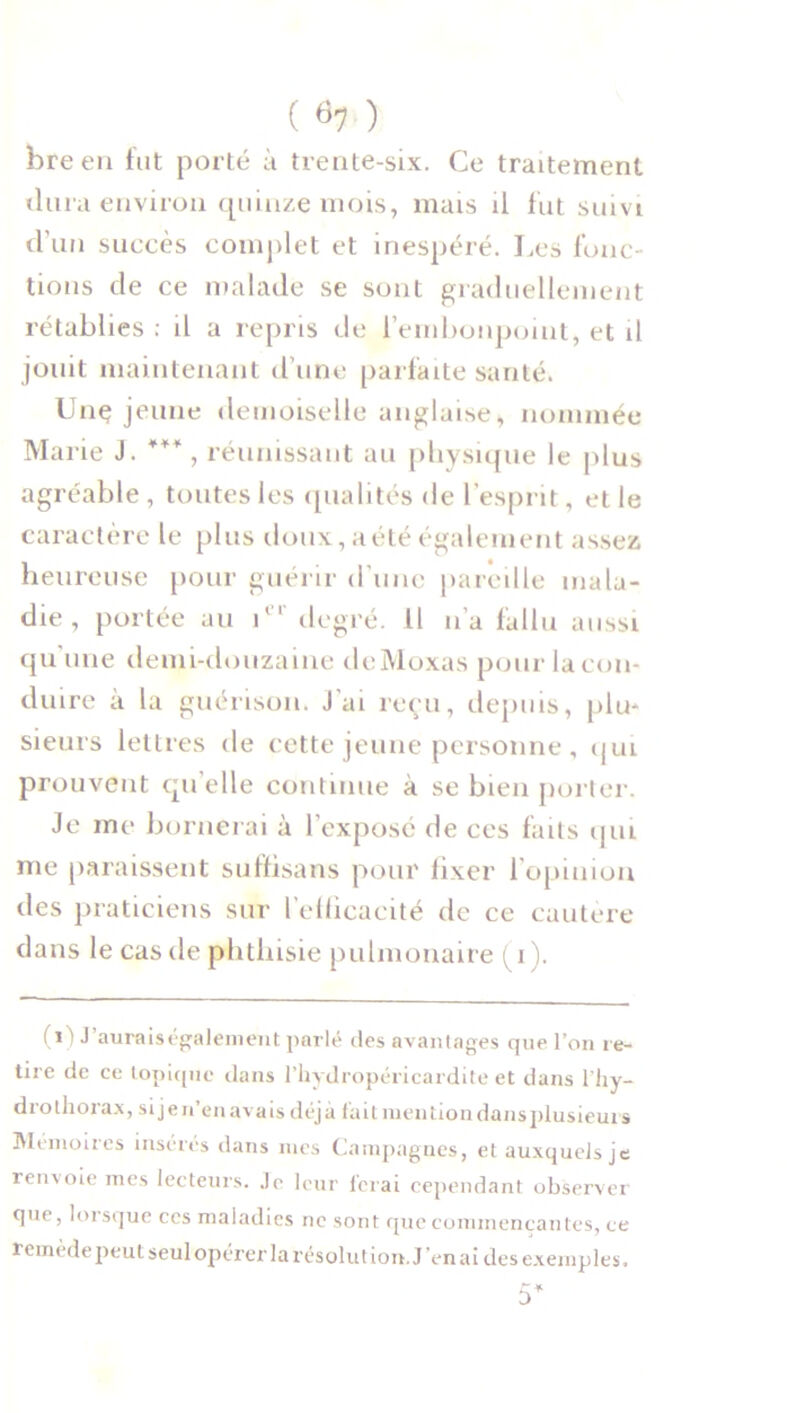 bre en fut porté à trente-six. Ce traitement dura environ quinze mois, mais il fut suivi d’un succès complet et inespéré. Les fonc- tions de ce malade se sont graduellement rétablies : il a repris de l’embonpoint, et il joint maintenant d’une parfaite santé. Une jeune demoiselle anglaise, nommée Marie J. ***, réunissant au physique le plus agréable , toutes les qualités de l’esprit, et le caractère le plus doux, aété également assez heureuse pour guérir d'une pareille mala- die , portée au ier degré. Il n’a fallu aussi qu'une demi-douzaine dcMoxas pour la con- duire à la guérison, j'ai reçu, depuis, plu- sieurs lettres de cette jeune personne , qui prouvent quelle continue à se bien porter. Je me bornerai à l’exposé de ces faits qui me paraissent suffisais pour fixer l’opinion des praticiens sur l’efficacité de ce cautère dans le cas de phthisie pulmonaire (i). ! i ' J aurais également parlé des avantages cjue l’on re- ine de ce topique dans l’hydropéricardite et dans l'hy- drolhorax, si je n’en ava is déj à fait mention dans piusieui s Mémoires insères dans mes Campagnes, et auxquels je rens oie mes lecteurs. Je leur ferai cependant observer que, lorsque ces maladies ne sont que commençantes, ce remède peut seul opérer la résolut ion. J’en ai des exemples. 5*