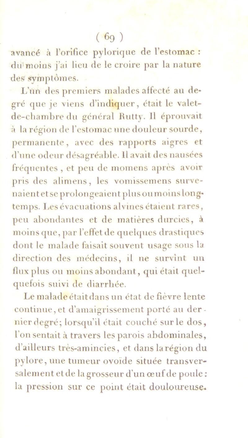 avancé à l’orifice pylorique de l’estomac : du moins j’ai lieu de le croire par la nature des symptômes. L’ùn des premiers malades affecté au de- gré que je viens d'indiquer, était le valet- de-chambre du général Rutty. 11 éprouvait à la région de l’estomac une douleur sourde, permanente, avec des rapports aigres et d’une odeur désagréable. fl avait des nausées fréquentes , et peu de momens après avoir pris des alimens, les vomissemens surve- naient et sc prolongeaient plus ou moins long- temps. Les évacuations alvines étaient rares, peu abondantes et de matières durcies, à moins que, par l’effet de quelques drastiques dont le malade faisait souvent usage sous la direction des médecins, il ne survint un flux plus ou moins abondant, qui était quel- quefois suivi de diarrhée. Le malade était dans un état de fièvre lente continuent d’amaigrissement porté au der- nier degré; lorsqu’il était couché sur le dos, l'on sentait à travers les parois abdominales, d’ailleurs très-amincies, et dans la région du pylore, une tumeur ovoïde située transver- salement et de la grosseur d’un œuf de poule : la pression sur ce point était douloureuse.