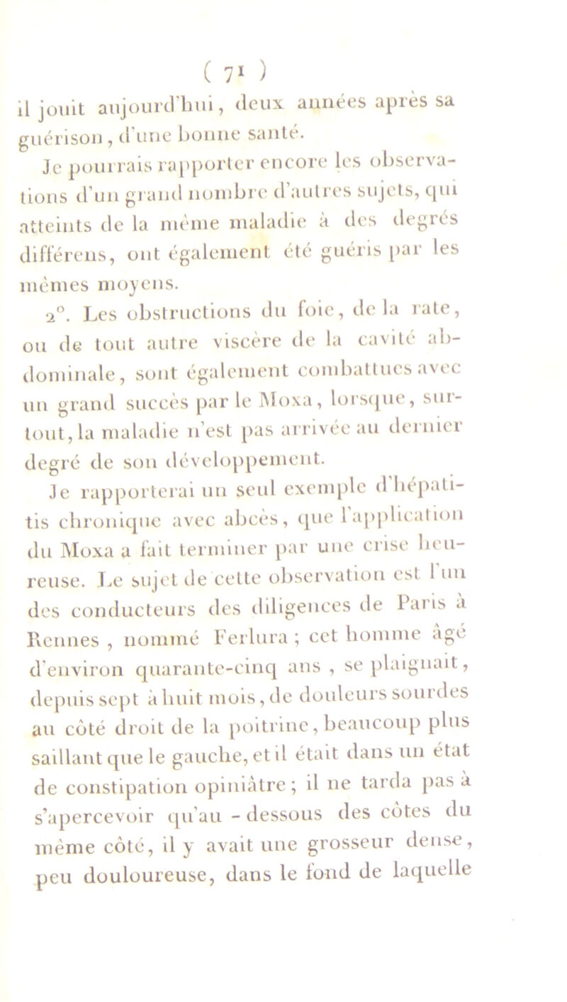 il jouit aujourd’hui, deux années après sa guérison , d une bonne santé. Je pourrais rapporter encore les observa- tions d'un grand nombre d autres sujets, qui atteints de la même maladie à des degrés di fié rens, ont également été guéris par les mêmes moyens. 20. Les obstructions du foie, delà rate, ou de tout autre viscère de la cavité ab- dominale, sont également combattues avec un grand succès par le Moxa, lorsque, sur- tout, la maladie n’est pas arrivée au dernier degré de son développement. Je rapporterai un seul exemple d hépati- tis chronique avec abcès, que 1 application du Moxa a fait terminer par une crise heu- reuse. Le sujet de celte observation est 1 un des conducteurs des diligences de Paris a Rennes , nommé Ferlura ; cet homme âgé d environ quarante-cinq ans , se plaignait, depuis sept à huit mois, de douleurs sourdes au coté droit de la poitrine, beaucoup plus saillant que le gauche, et il était dans un état de constipation opiniâtre; il ne tarda pas a s’apercevoir qu’au - dessous des côtes du même côté, il y avait une grosseur dense, peu douloureuse, dans le tond de laquelle