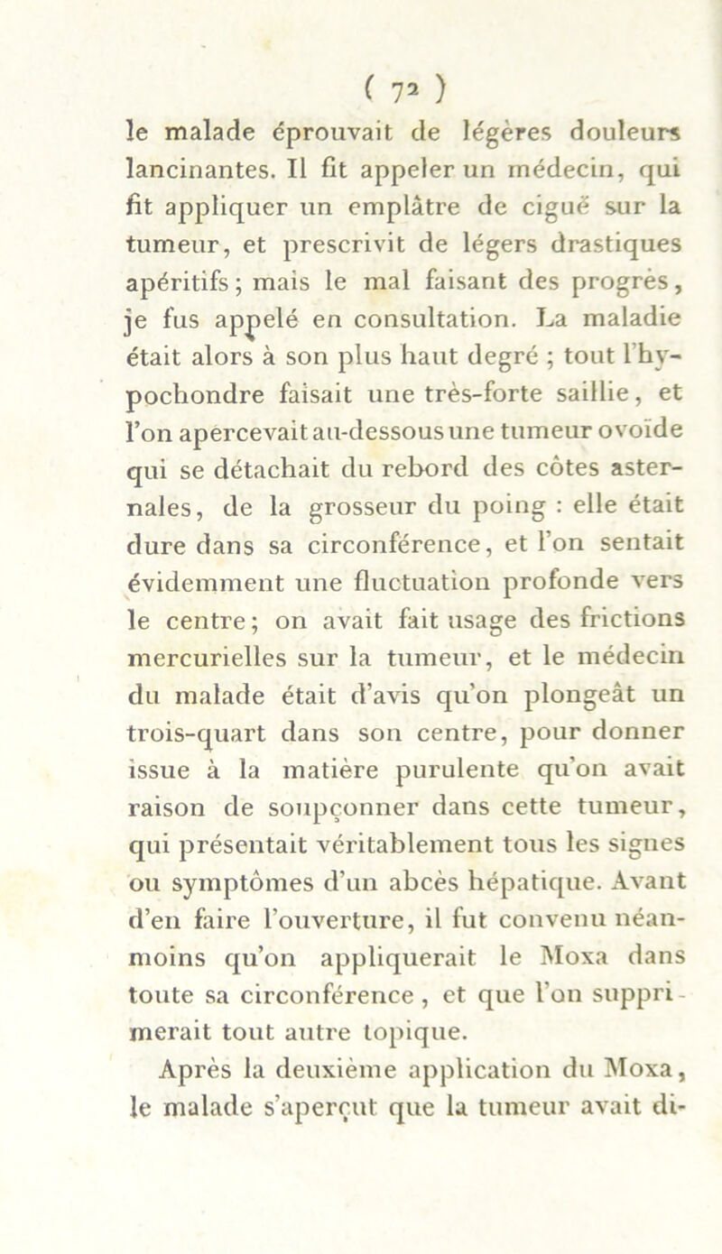 le malade éprouvait de légères douleurs lancinantes. Il fit appeler un médecin, qui fit appliquer un emplâtre de ciguë sur la tumeur, et prescrivit de légers drastiques apéritifs; mais le mal faisant des progrès, je fus appelé en consultation. La maladie était alors à son plus haut degré ; tout l’hy- pochondre faisait une très-forte saillie, et l’on apercevait au-dessous une tumeur ovoïde qui se détachait du rebord des côtes aster- nales, de la grosseur du poing : elle était dure dans sa circonférence, et l’on sentait évidemment une fluctuation profonde vers le centre ; on avait fait usage des frictions mercurielles sur la tumeur, et le médecin du malade était d’avis qu’on plongeât un trois-quart dans son centre, pour donner issue à la matière purulente qu'on avait raison de soupçonner dans cette tumeur, qui présentait véritablement tous les signes ou symptômes d’un abcès hépatique. Avant d’en faire l’ouverture, il fut convenu néan- moins qu’on appliquerait le Moxa dans toute sa circonférence , et que l’on suppri - inerait tout autre topique. Après la deuxième application du Moxa, le malade s’aperçut que la tumeur avait di-