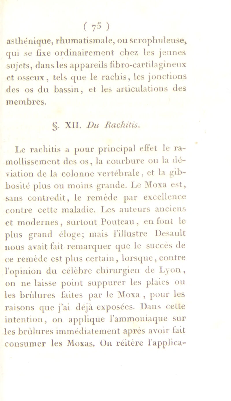 asthénique, rhumatismale, ou scrophuleuse, qui se fixe ordinairement chez les jeunes sujets, dans les appareils fibro-cartilagineux et osseux, tels que le rachis, les jonctions des os du bassin, et les articulations des membres. §. XII. Du Rachitis. Le rachitis a pour principal effet le ra- mollissement des os, la courbure ou la dé- viation de la colonne vertébrale, et la gib- bosité plus ou moins grande. Le Moxa est, sans contredit, le remède par excellence contre cette maladie. Les auteurs anciens et modernes, surtout Pouteau, en font le plus grand éloge; mais l’illustre Desault nous avait fait remarquer que le succès de ce remède est plus certain, lorsque, contre l’opinion du célèbre chirurgien de Lyon , on ne laisse point suppurer les plaies ou les brûlures faites par le Moxa , pour les raisons que j’ai déjà exposées. Dans cette intention, on applique l’ammoniaque sur les brûlures immédiatement après avoir fait consumer les Moxas. On réitère l’applica-
