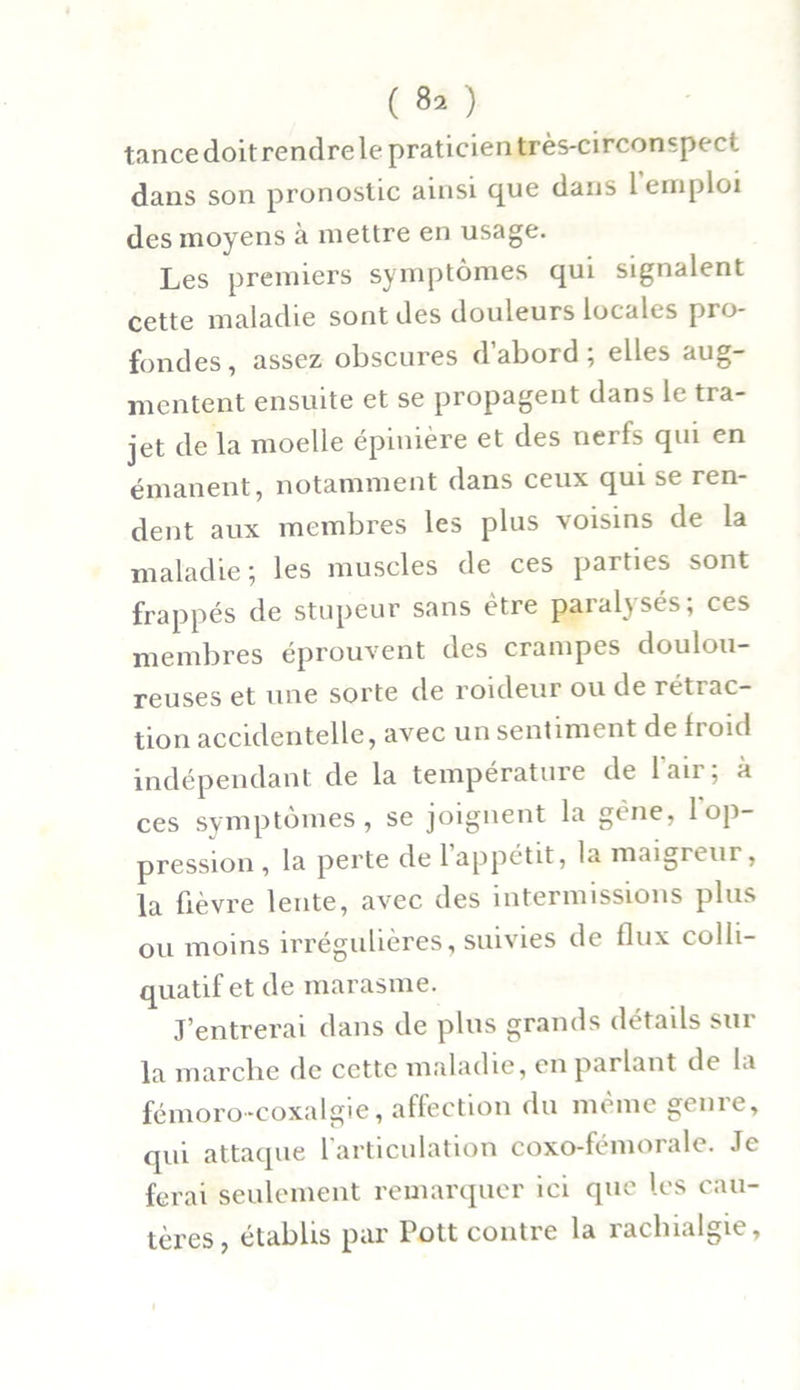 tance doit rendre le praticien très-circonspect dans son pronostic ainsi que dans 1 emploi des moyens à mettre en usage. Les premiers symptômes qui signalent cette maladie sont des douleurs locales pro- fondes, assez obscures d’abord; elles aug- mentent ensuite et se propagent dans le tra- jet de la moelle épinière et des nerfs qui en émanent, notamment dans ceux qui se ren- dent aux membres les plus voisins de la maladie ; les muscles de ces parties sont frappés de stupeur sans être paralysés; ces membres éprouvent des crampes doulou- reuses et une sorte de roideur ou de rétrac- tion accidentelle, avec un sentiment de froid indépendant de la température de l'air; à ces symptômes, se joignent la gène, 1 op- pression, la perte de 1 appétit, la maigreur, la ûèvre lente, avec des intermissions plus ou moins irrégulières, suivies de flux colli- quatif et de marasme. J’entrerai dans de plus grands détails sur la marche de cette maladie, en parlant de la fémoro-coxalgie, affection du même genre, qui attaque 1 articulation coxo-fémorale. Je ferai seulement remarquer ici que les cau- tères, établis par Pott contre la rachialgie,