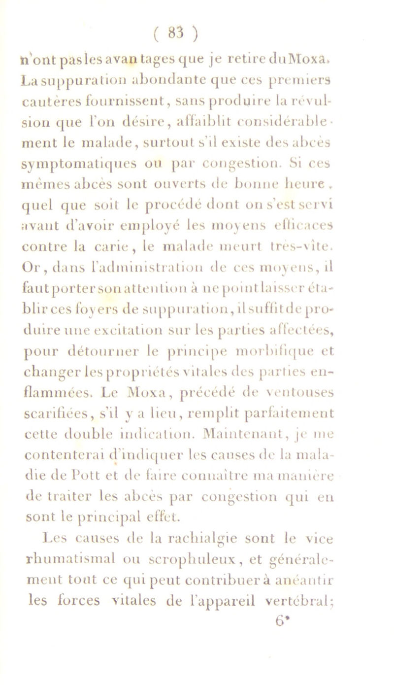 n'ont pas les avantages que je retire duMoxa. La suppuration abondante que ces premiers cautères fournissent, sans produire la révul- sion que l'on désire, affaiblit considérable- ment le malade, surtout s’il existe des abcès symptomatiques ou par congestion. Si ces mêmes abcès sont ouverts île bonne heure, quel que soil le procédé dont on s’est servi avant d’avoir employé les moyens efficaces contre la carie, le malade meurt très-vite. Or, dans l’administration de ces moyens, il fautportersonattenlion à ne point laisser éta- blirces foyers de suppuration, il suffit de pro- duire une excitation sur les parties affectées, pour détourner le principe morbifique et changer les propriétés vitales des parties en- flammées. Le Moxa, précédé de ventouses scarifiées, s’il y a lieu, remplit parfaitement cette double indication. Maintenant, je me contenterai d indiquer les causes de la mala- die de Pott et de faire connaître ma manière de traiter les abcès par congestion qui eu sont le principal effet. Les causes de la rachialgie sont le vice rhumatismal ou scrophuleux, et générale- ment tout ce qui peut contribuera anéantir les forces vitales de l’appareil vertébral; 6*