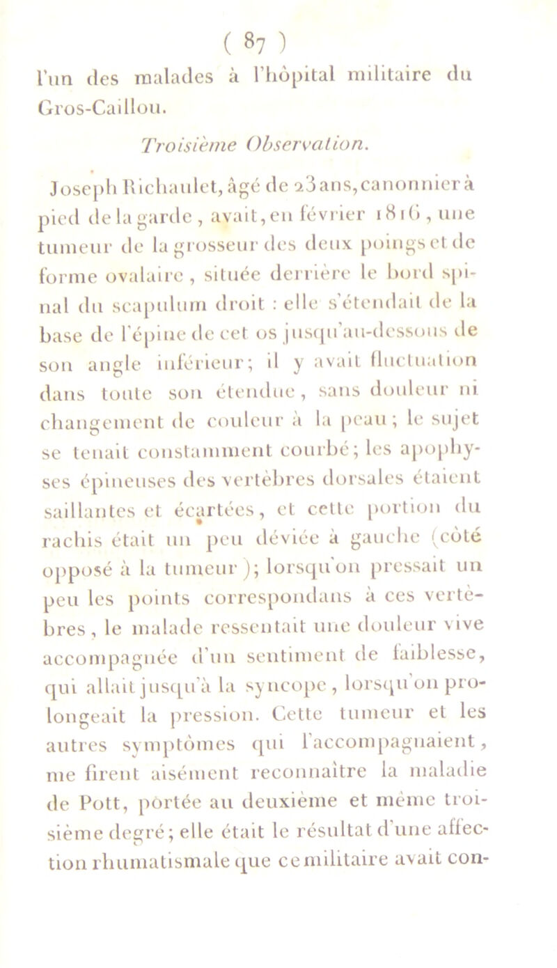 ( *7 ) l’un des malades à l’hôpital militaire du Gros-Caillou. Tro isième ()bserva l io n. Joseph Richaulet, âgé de a3ans, canonnier à pied de la garde, avait, en février 1816, une tumeur de la grosseur des deux poings et de forme ovalaire, située derrière le bord spi- nal du scapulum droit : elle s’étendait de la base de l’épine de cet os jusqu’au-dessous île son angle inférieur5 d y avait fluctuation dans toute son étendue, sans douleur ni changement de couleur à la peau ; le sujet se tenait constamment courbé; les apophy- ses épineuses des vertèbres dorsales étaient saillantes et écartées, et cette portion du rachis était un peu déviée à gauche (côté opposé à la tumeur); lorsqu'on pressait un peu les points correspondans à ces vertè- bres, le malade ressentait une douleur vive accompagnée d’un sentiment île faiblesse, qui allait jusqu à la syncope, lorsqu 011 pro- longeait la pression. Cette tumeur et les autres symptômes qui 1 accompagnaient, me firent aisément reconnaître la maladie de Pott, portée au deuxième et même troi- sième degré; elle était le résultat d une alfec- tion rhumatismale que ce militaire avait con-