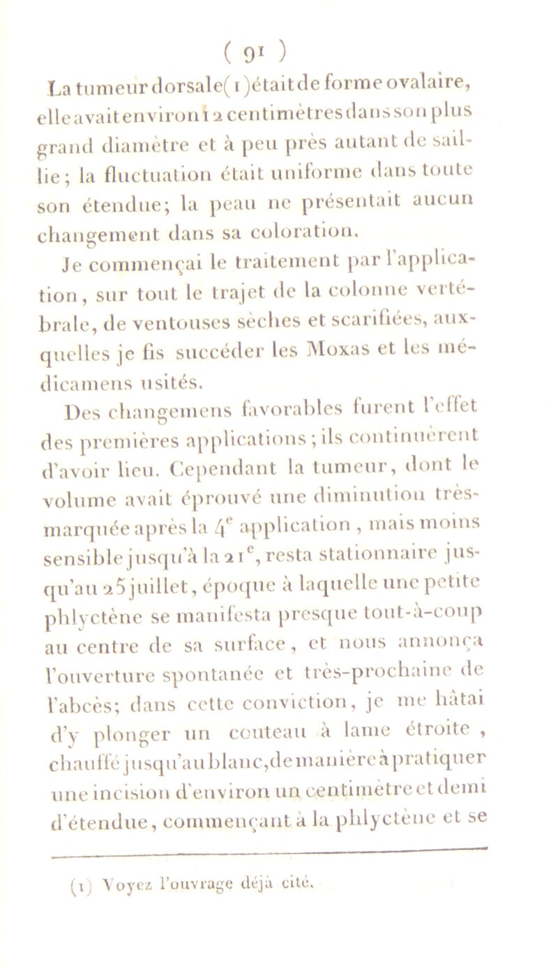 La tumeur dorsale(i)étaitde forme ovalaire, elle avait environi 2 centimètres dans son plus grand diamètre et à peu près autant de sud- lie; la fluctuation était uniforme dans toute son étendue; la peau ne présentait auc un changement dans sa coloration. Je commençai le traitement par 1 applica- tion, sur tout le trajet de la colonne verté- brale, de ventouses sèches et scarifiées, aux- quelles je lis succéder les Moxas et les mé- dicamens usités. Des changemens favorables lurent l effet des premières applications ; ils continuèrent d’avoir lieu. Cependant la tumeur, dont le volume avait éprouvé une diminution très- marquée après la 4e application , mais moins sensible jusqu’à la 2 ie, resta stationnaire jus- qu’au a5 juillet, époque à laquelle une petite phlyctène se manifesta presque tout-à-coup au centre de sa surface, et nous annonça l’ouverture spontanée et très-prochaine de l’abcès; dans cette conviction, je me hâtai d’y plonger un couteau a lame étroite , chaulié jusqu’au blanc,de manière à pratiquer une incision d’environ un centimètre et demi d étendue, commençant à la phlyctène et se (1) Voyez l’ouvrage déjà cité.