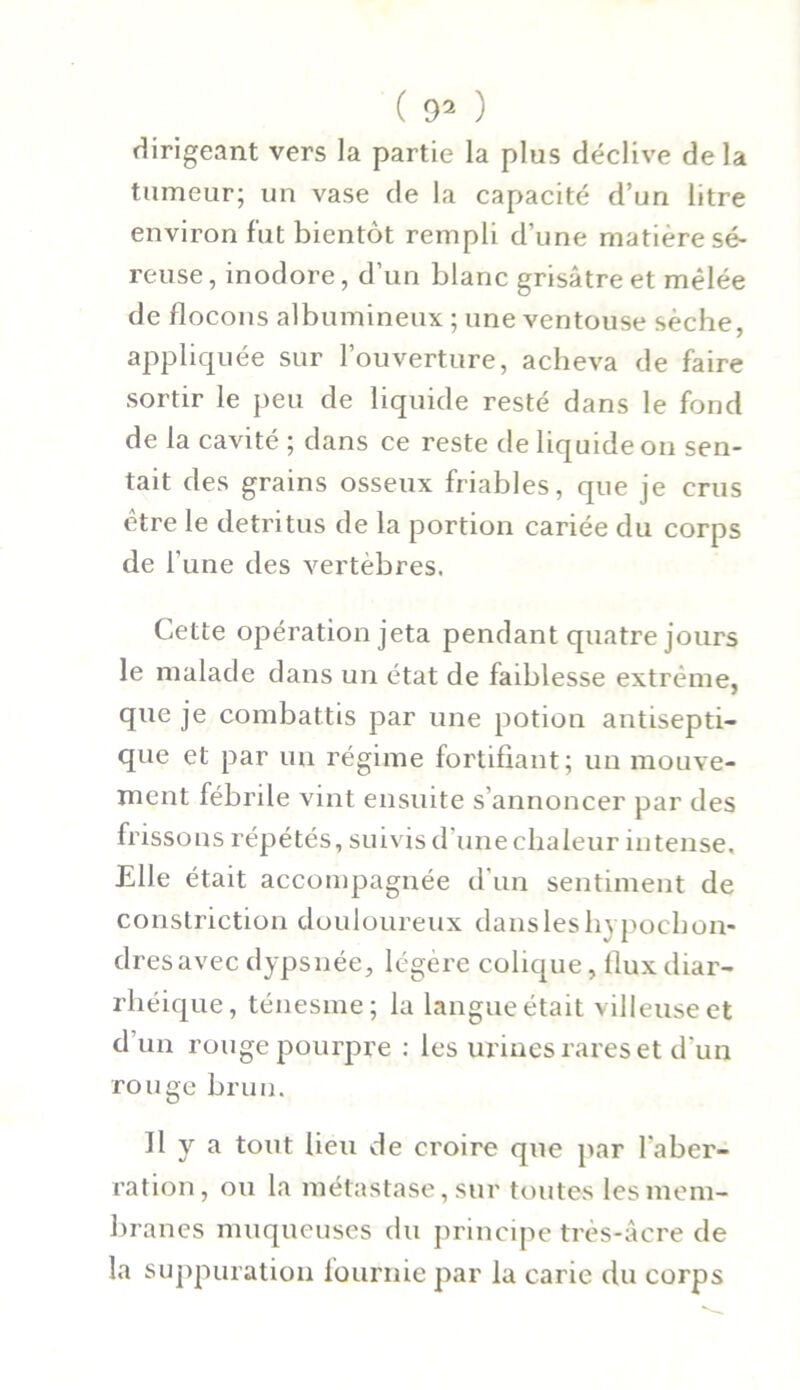 dirigeant vers la partie la plus déclive delà tumeur; un vase de la capacité d’un litre environ fut bientôt rempli d’une matière sé- reuse, inodore, d’un blanc grisâtre et mêlée de flocons albumineux ; une ventouse sèche, appliquée sur l’ouverture, acheva de faire sortir le peu de liquide resté dans le fond de la cavité ; dans ce reste de liquide on sen- tait des grains osseux friables, que je crus être le détritus de la portion cariée du corps de Tune des vertèbres. Cette opération jeta pendant quatre jours le malade dans un état de faiblesse extrême, que je combattis par une potion antisepti- que et par un régime fortifiant; un mouve- ment fébrile vint ensuite s’annoncer par des frissons répétés, suivis d une chaleur intense. Elle était accompagnée d'un sentiment de constriction douloureux dansleshypochon- dresavec dypsnée, légère colique, flux diar- rhéique, ténesme; la langue était villeuse et d un rouge pourpre : les urines rares et d'un rouge brun. Il y a tout lieu de croire que par l'aber- ration, ou la métastase, sur toutes les mem- branes muqueuses du principe très-âcre de la suppuration fournie par la carie du corps