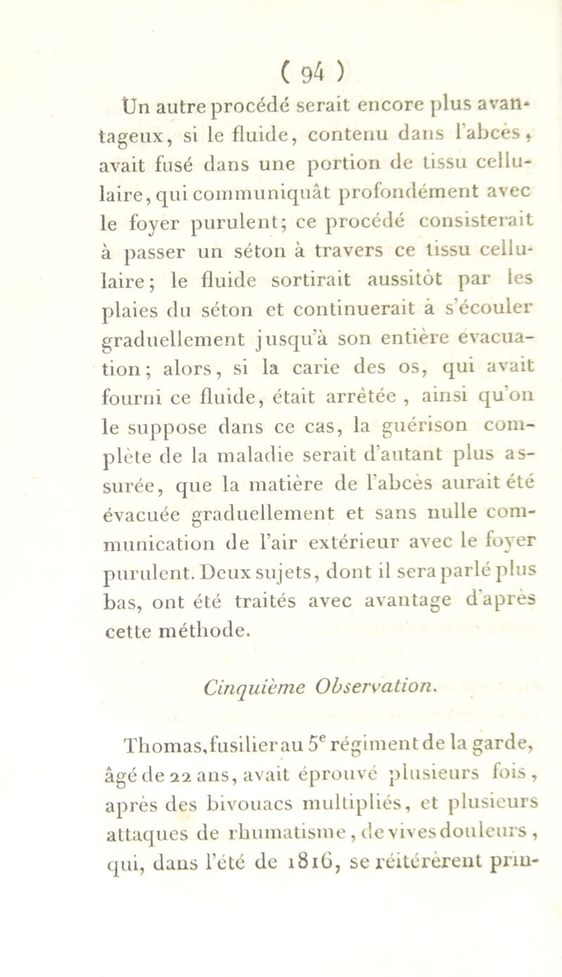 Un autre procédé serait encore plus a van* tageux, si le fluide, contenu dans 1 abcès, avait fusé dans une portion de tissu cellu- laire, qui communiquât profondément avec le foyer purulent; ce procédé consisterait à passer un séton à travers ce tissu cellu- laire ; le fluide sortirait aussitôt par les plaies du séton et continuerait à s’écouler graduellement jusqu’à son entière évacua- tion; alors, si la carie des os, qui avait fourni ce fluide, était arrêtée , ainsi qu’on le suppose dans ce cas, la guérison com- plète de la maladie serait d’autant plus as- surée, que la matière de l'abcès aurait été évacuée graduellement et sans nulle com- munication de l’air extérieur avec le foyer purulent. Deux sujets, dont il sera parlé plus bas, ont été traités avec avantage d apres cette méthode. Cinquième Observation. Thomas, fusilier au 5e régiment de la garde, âgé de 22 ans, avait éprouvé plusieurs fois, après des bivouacs multipliés, et plusieurs attaques de rhumatisme, de vives douleurs , qui, dans l’été de 181G, se réitérèrent prm-