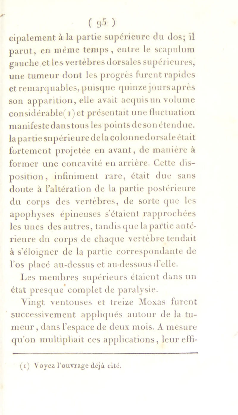 ( 9^ ) cipalement à la partie supérieure du dos; il parut, en même temps, entre le scapulum gauche et les vertèbres dorsales supérieures, une tumeur dont les progrès furent rapides et remarquables, puisque quinze joursaprès son apparition, elle avait acquis un volume considérable(i)et présentait une fluctuation manifestedanstous les pointsdesonétendue. la partie snpérieure de la colonne dorsale était fortement projetée en avant, de manière à former une concavité en arrière. Cette dis- position, infiniment rare, était due sans doute à l’altération de la partie postérieure du corps des vertèbres, de sorte que les apophyses épineuses s’étaient rapprochées les unes des autres, tandis (pie la partie anté- rieure du corps de chaque vertèbre tendait à s’éloigner de la partie correspondante de l'os placé au-dessus et au-dessous d’elle. Les membres supérieurs étaient dans un état presque complet de paralysie. Vingt ventouses et treize Moxas furent successivement appliqués autour de la tu- meur , dans l’espace de deux mois. A mesure qu’on multipliait ces applications, leureffi-