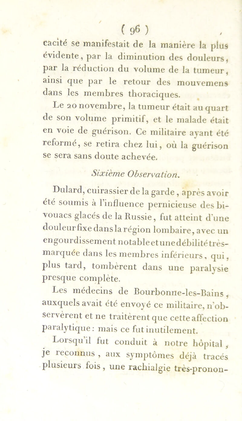 cacité se manifestait de la manière la plu9 évidente, par la diminution des douleurs, par la réduction du volume de la tumeur, ainsi que par le retour des mouvemens dans les membres thoraciques. Le 20 novembre, la tumeur était au quart de son volume primitif, et le malade était en voie de guérison. Ce militaire ayant été reformé, se retira chez lui, où la guérison se sera sans doute achevée. Sixième Observation. Dulard, cuirassier de la garde , après avoir été soumis à l’influence pernicieuse des bi- vouacs glacés de la Russie, fut atteint d'une douleur fixe dans la région lombaire, avec un engourdissement notable etune débilité très- marquée dans les membres inférieurs, qui, plus tard, tombèrent dans une paralysie presque complète. Les médecins de Bourbonne-les-Bains, auxquels avait été envoyé ce militaire, n'ob- servèrent et ne traitèrent que cette affection paralytique: mais ce fut inutilement. Loisqu il fut conduit à notre hôpital , je reconnus , aux symptômes déjà tracés plusieuis fois, une rachialgie ti'ès-pronon-