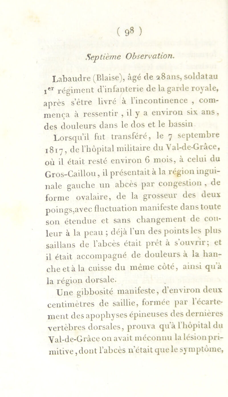 Septième Observation. Labaudre (Biaise), âgé de 2 8 ans, soldat au Ier régiment d'infanterie de la garde royale, après s’être livré à l’incontinence , com- mença à ressentir , il y a environ six ans, des douleurs dans le dos et le bassin Lorsqu’il fut transféré, le 7 septembre 1817, de l’hôpital militaire du Yal-de-Grâce, où il était resté environ 6 mois, à celui du Gros-Caillou, il présentait à la région ingui- nale gauche un abcès par congestion , de forme ovalaire, de la grosseur des deux poings,avec fluctuation manifeste dans toute son étendue et sans changement de cou- leur à la peau ; déjà l'un des points les plus saillans de l’abcès était prêt à s'ouvrir; et il était accompagné de douleurs à la han- che et à la cuisse du même côté, ainsi quà la région dorsale. Une gibbosité manifeste, d'environ deux centimètres de saillie, formée par l'écarte- ment des apophyses épineuses des dernières vertèbres dorsales, prouva qu à 1 hôpital du Yal-de-Gràce 011 avait méconnu la lésion pri- mitive , dont l’abcès notait que le symptôme,