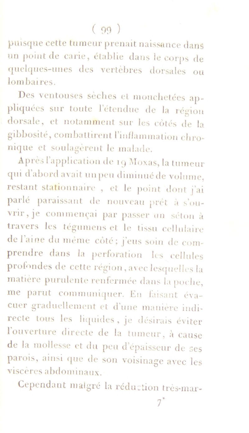 puisque eette tumeur prenait naissance dans un point de carie, établie dans le corps de quelques-unes des vertèbres dorsales ou lombaires. Des ventouses sèches et mouchetées ap- pliquées sur toute l'étendue de la région dorsale, et notamment sur les côtés de la gibbosité, combattirent l’inflammation chro- nique et soulagèrent le malade. Après l’application de 19 Moxas, la tumeur qui d abord avait, un peu diminué de volume, restant stationnaire , et le point dont j'ai parlé paraissant de nouveau prêt à s’ou- vrir, je commençai par passer tin séton à travers les tégumens et le tissu cellulaire de l’aine du même côté; j’eus soin de com- prendre dans la perforation les cellules profondes de cette région, avec lesquelles la matière purulente renfermée dans la poche, me parut communiquer. Eu faisant éva- cuer graduellement et d’une manière indi- recte tous les liquides, je désirais éviter 1 ouverture directe de la tumeur, à cause de la mollesse et du peu d’épaisseur de ses parois, ainsi (pie de son voisinage avec les viscères abdominaux. Cependant malgré la réduction très-mar- 7*