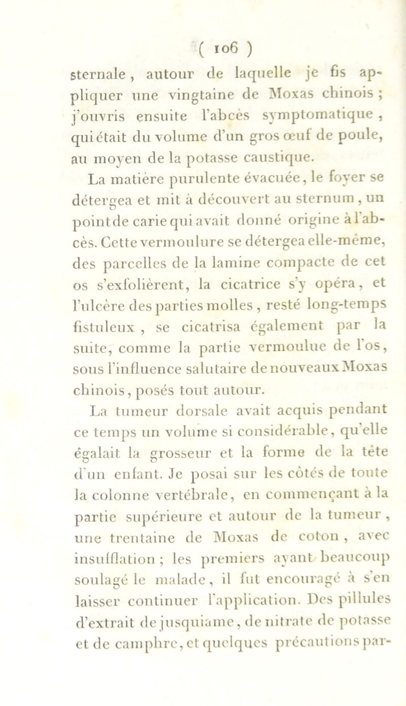 Sternale , autour de laquelle je fis ap- pliquer une vingtaine de Moxas chinois ; j’ouvris ensuite l’abcès symptomatique , quittait du volume d’un gros œuf de poule, au moyen de la potasse caustique. La matière purulente évacuée, le foyer se détergea et mit à découvert au sternum , un point de carie qui avait donné origine àlab- cès. Cette vermoulure se détergea elle-même, des parcelles de la lamine compacte de cet os s’exfolièrent, la cicatrice s’y opéra, et l’ulcère des parties molles , resté long-temps fistuleux , se cicatrisa également par la suite, comme la partie vermoulue de los, sous l’influence salutaire de nouveaux Moxas chinois, posés tout autour. La tumeur dorsale avait acquis pendant ce temps un volume si considérable, qu elle égalait la grosseur et la forme de la tète d'un enfant. Je posai sur les cotés de toute la colonne vertébrale, en commençant à la partie supérieure et autour de la tumeur , une trentaine de Moxas de coton , avec insufflation ; les premiers ayant beaucoup soulagé le malade, il fut encouragé à s en laisser continuer l’application. Des pillules d’extrait dejusquiame, de nitrate de potasse et de camphre, et quelques précautions par-