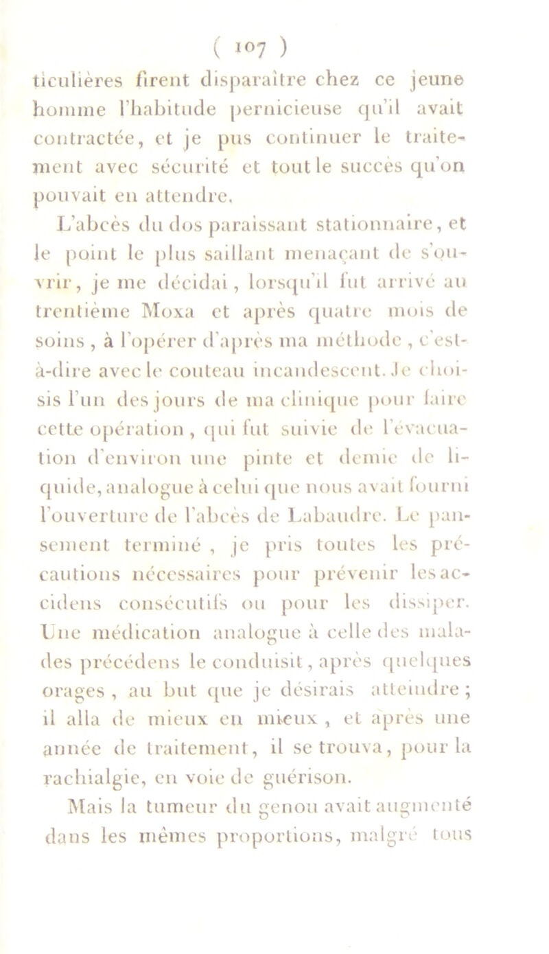 ticnlières firent disparaître chez ce jeune homme l’habitude pernicieuse qu’il avait contractée, et je pus continuer le traite- ment avec sécurité et tout le succès qu’on pouvait en attendre. L’abcès du dos paraissant stationnaire, et le point le plus saillant menaçant de s'ou- vrir, je me décidai, lorsqu’il fut arrivé au trentième Moxa et après quatre mois de soins , à l’opérer d’après nia méthode , c'est- à-dire avec le couteau incandescent, .le choi- sis l’un des jours de ma clinique pour faire cette opération , qui fut suivie de l’évacua- tion d’environ une pinte et demie de li- quide, analogue à celui que nous avait fourni l’ouverture de l’abcès de Labuudre. Le pan- sement terminé , je pris toutes les pré- cautions nécessaires pour prévenir lesac- cidens consécutifs ou pour les dissiper. Une médication analogue à celle îles mala- des précédons le conduisit, après quelques orages , au but que je désirais atteindre ; il alla de mieux en mieux , et après une année de traitement, il se trouva, pour la rachialgie, en voie de guérison. Mais la tumeur du genou avait augmenté dans les mêmes proportions, malgré tous