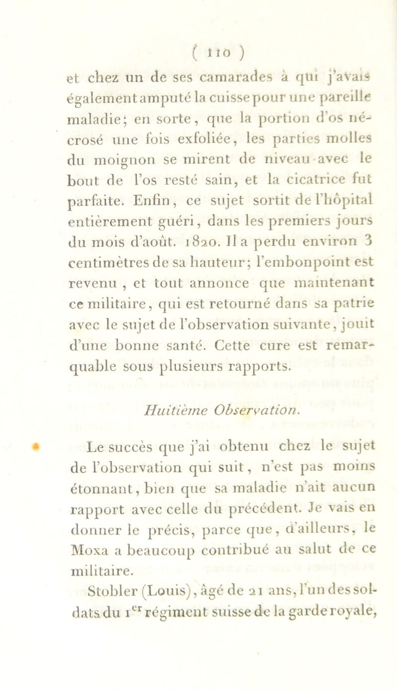 ( *ro ) et chez un de ses camarades à qui j’aVais également amputé la cuisse pour une pareille maladie; en sorte, que la portion d'os né- crosé une fois exfoliée, les parties molles du moignon se mirent de niveau avec le bout de l’os resté sain, et la cicatrice fut parfaite. Enfin, ce sujet sortit de l’hôpital entièrement guéri, dans les premiers jours du mois d’aout. 1820. Il a perdu environ 3 centimètres de sa hauteur; l’embonpoint est revenu , et tout annonce que maintenant ce militaire, qui est retourné dans sa patrie avec le sujet de l’observation suivante, jouit d’une bonne santé. Cette cure est remar- quable sous plusieurs rapports. Huitième Observation. • Le succès que j’ai obtenu chez le sujet de l’observation qui suit, n'est pas moins étonnant, bien cpie sa maladie liait aucun rapport avec celle du précédent. Je vais en donner le précis, parce que, dailleurs, le Moxa a beaucoup contribué au salut de ce militaire. Stobler (Louis), âgé de 21 ans, l'un des sol- datsdu icr régiment suisse de la garde royale,