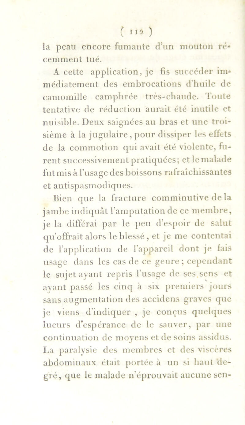 la peau encore fumante d’un mouton ré- cemment tué. A cette application, je fis succéder im- médiatement des embrocations d'huile de camomille camphrée très-chaude. Toute tentative de réduction aurait été inutile et nuisible. Deux saignées au bras et une troi- sième à la jugulaire, pour dissiper les effets de la commotion qui avait été violente, fu- rent successivement pratiquées; et le malade fut mis à l'iisage des boissons rafraîchissantes O et antispasmodiques. Bien que la fracture comminutive de la jambe indiquât l’amputation de ce membre, je la différai par le peu d’espoir de salut qu’offrait alors le blessé , et je me contentai de l’application de l’appareil dont je fais usage dans les cas de ce genre ; cependant le sujet ayant repris l'usage de ses.sens et ayant passé les cinq à six premiers jours sans augmentation des accidens graves que je viens d’indiquer , je conçus quelques lueurs d’espérance de le sauver, par une continuation de moyens et de soins assidus. La paralysie des membres et des viscères abdominaux était portée à un si haut de- gré, que le malade n’éprouvait aucune sen-