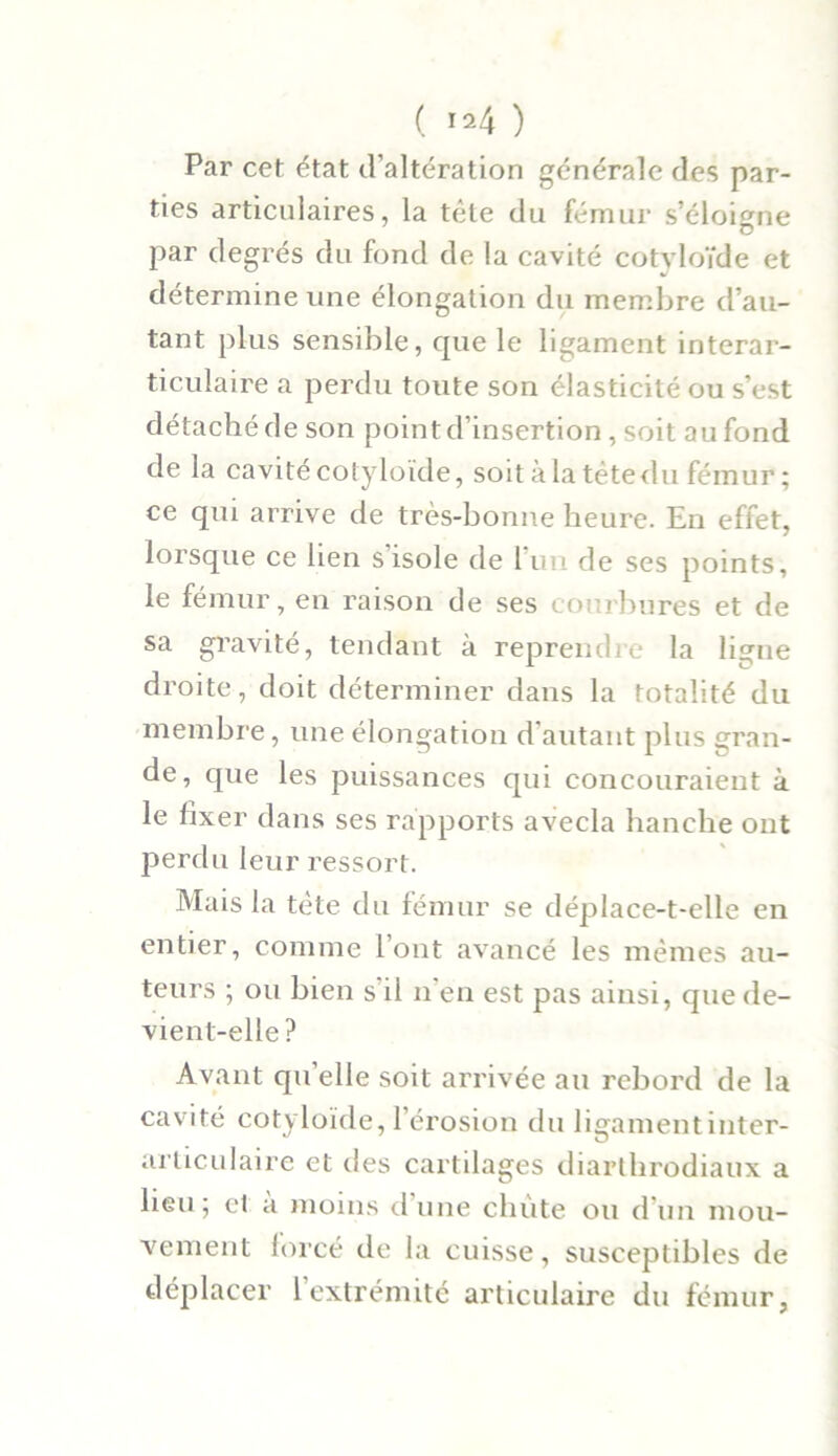 Par cet état d’altération générale des par- ties articulaires, la tête du fémur s’éloigne par degrés du fond de la cavité cotvloïde et détermine une élongation du membre d’au- tant plus sensible, que le ligament interar- ticulaire a perdu toute son élasticité ou s’est détaché de son point d’insertion, soit au fond de la cavité cotyloïde, soit à la tète du fémur ; ce qui arrive de très-bonne heure. En effet, lorsque ce lien s’isole de l’un de ses points. le fémur, en raison de ses courbures et de sa gravité, tendant à reprendre la ligne droite, doit déterminer dans la totalité du membre, une élongation d’autant plus gran- de, que les puissances qui concouraieut à le fixer dans ses rapports avecla hanche ont perdu leur ressort. Mais la tète du fémur se déplace-t-elle en entier, comme l’ont avancé les mêmes au- teurs ; ou bien s il n’en est pas ainsi, que de- vient-elle ? Avant qu’elle soit arrivée au rebord de la cavité cotyloïde, l’érosion du ligament inter- articulaire et des cartilages diarthrodiaux a heu ; et a moins d une chiite ou d’un mou- vement forcé de la cuisse, susceptibles de déplacer 1 extrémité articulaire du fémur,