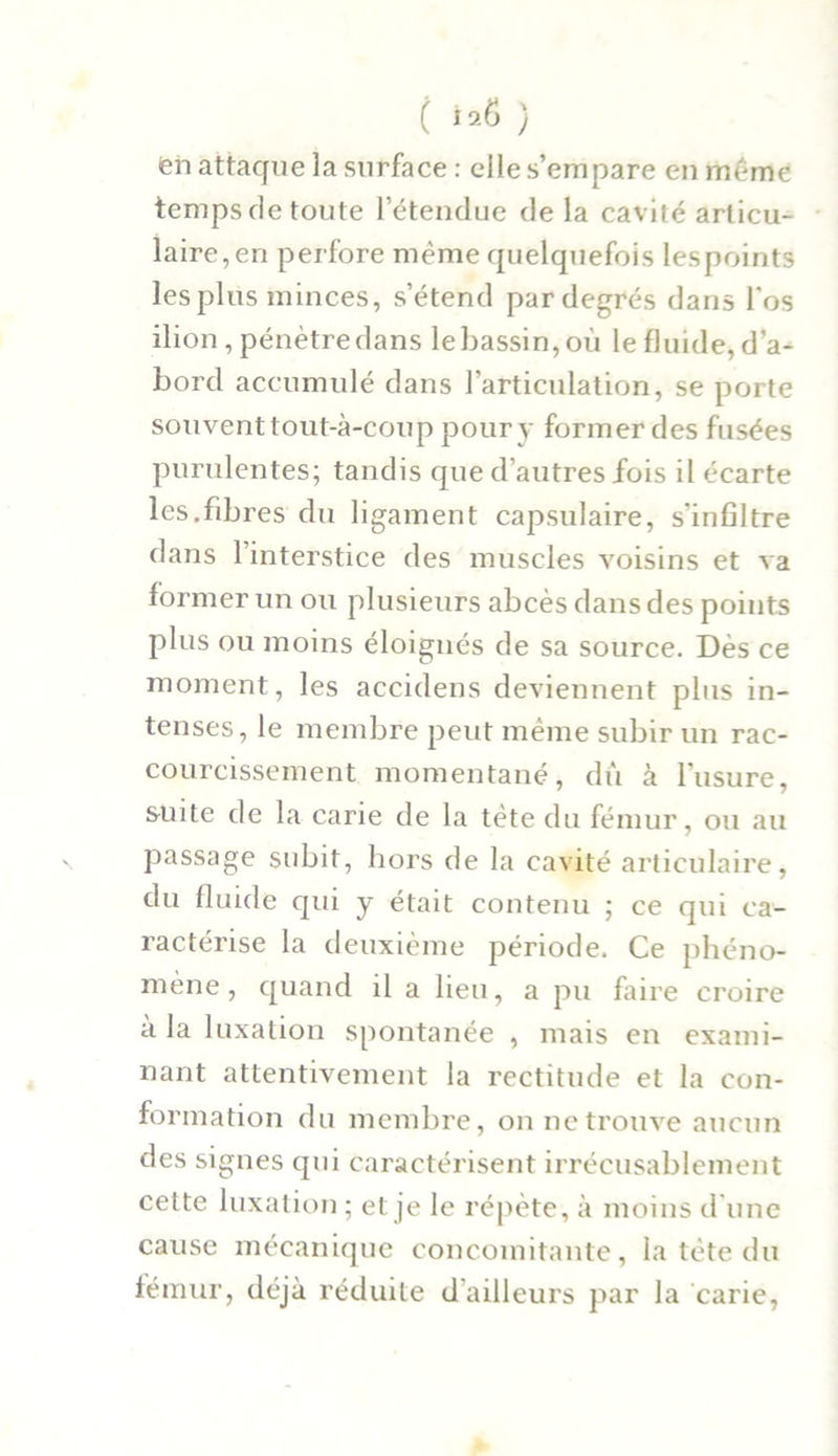 ( ) «en attaque la surface : elle s’empare en meme temps de toute l’étendue de la cavité articu- laire, en perfore même quelquefois Iespoints les plus minces, s’étend pardegrés dans l'os ilion , pénètre dans le bassin, où le fluide, d’a- bord accumulé dans l’articulation, se porte souvent tout-à-coup pour y former des fusées purulentes; tandis que d’autres fois il écarte les.fibres du ligament capsulaire, s'infiltre dans l’interstice des muscles voisins et va former un ou plusieurs abcès dans des points plus ou moins éloignés de sa source. Dès ce moment, les accidens deviennent plus in- tenses, le membre peut même subir un rac- courcissement momentané, dû à l’usure, suite de la carie de la tête du fémur, ou au passage subit, hors de la cavité articulaire, du fluide qui y était contenu ; ce qui ca- ractérise la deuxième période. Ce phéno- mène, quand il a lieu, a pu faire croire a la luxation spontanée , mais en exami- nant attentivement la rectitude et la con- formation du membre, on ne trouve aucun des signes qui caractérisent irrécusablement celte luxation ; et je le répète, à moins d’une cause mécanique concomitante, la tète du fémur, déjà réduite d ailleurs par la carie,
