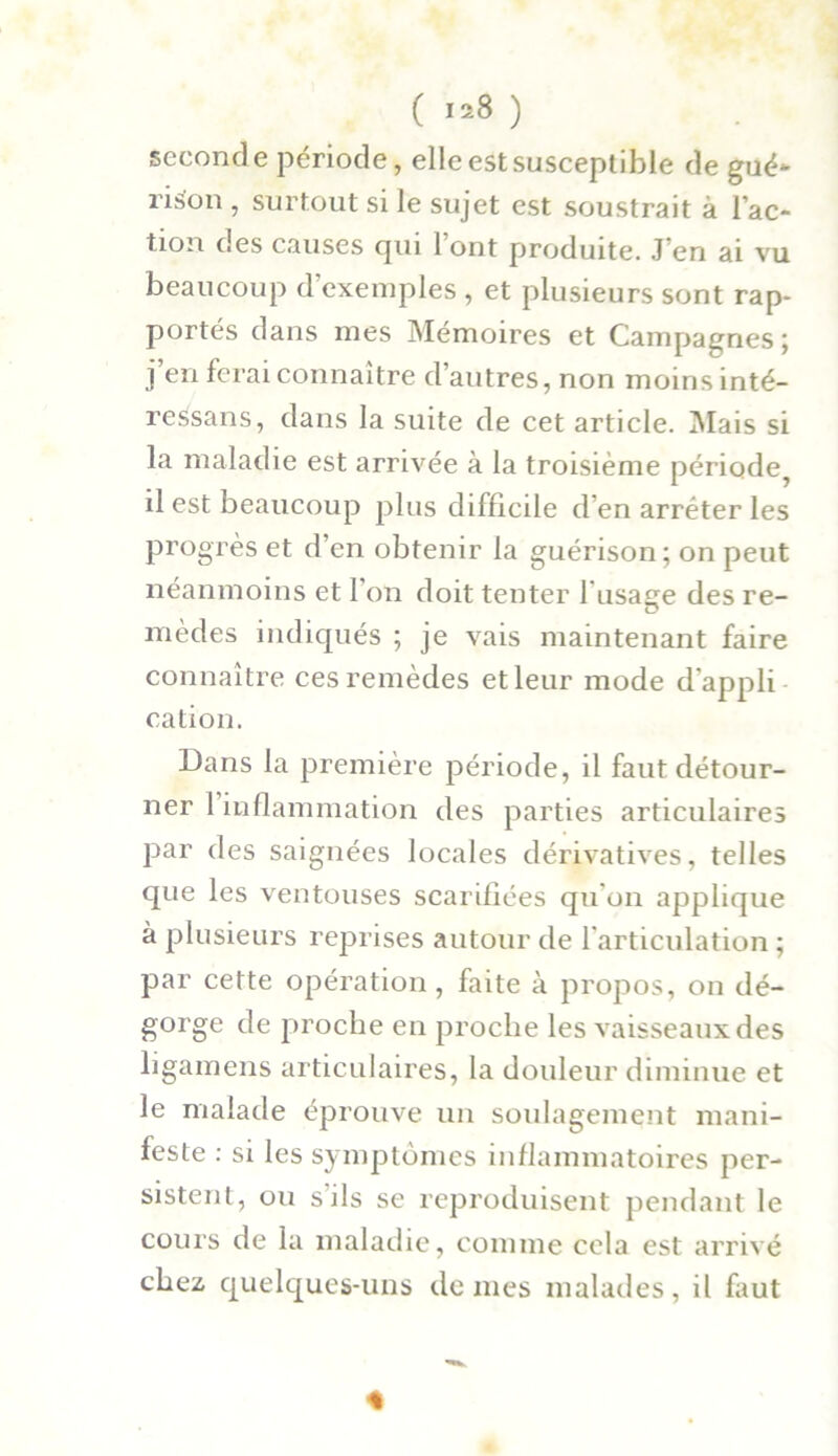 seconde période, elle est susceptible de gué- rison , surtout si le sujet est soustrait à l’ac- tion des causes cpu 1 ont produite. J’en ai vu beaucoup d’exemples , et plusieurs sont rap- portés dans mes Mémoires et Campagnes; j’en ferai connaître d’autres, non moins inté- ressans, dans la suite de cet article. Mais si la maladie est arrivée à la troisième période^ il est beaucoup plus difficile d’en arrêter les progrès et d’en obtenir la guérison; on peut néanmoins et l'on doit tenter l'usage des re- mèdes indiqués ; je vais maintenant faire connaître ces remèdes et leur mode d’appli cation. Dans la première période, il faut détour- ner 1 inflammation des parties articulaires par des saignées locales dérivatives, telles que les ventouses scarifiées qu’on applique à plusieurs reprises autour de l’articulation ; par cette opération, faite à propos, on dé- gorge de proche en proche les vaisseaux des ligamens articulaires, la douleur diminue et le malade éprouve un soulagement mani- feste : si les symptômes inflammatoires per- sistent, ou s’ils se reproduisent pendant le cours de la maladie, comme cela est arrivé chez, quelques-uns de mes malades, il faut