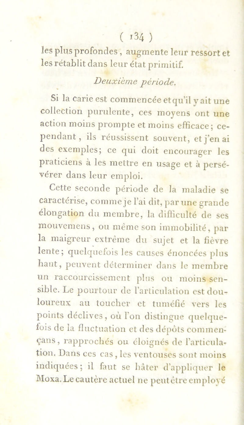 les plus profondes , augmente leur ressort et les rétablit dans leur état primitif. Deuxieme période. Si la carie est commencée etqu’il v ait une collection purulente, ces moyens ont une action moins prompte et moins efficace; ce- pendant, ils réussissent souvent, et j’en ai des exemples; ce qui doit encourager les praticiens à les mettre en usage et à persé- vérer dans leur emploi. Cette seconde période de la maladie se caractérise, comme je l’ai dit, par une grande élongation du membre, la difficulté de ses mouvemens, ou même son immobilité, par la maigreur extrême du sujet et la fièvre lente; quelquefois les causes énoncées plus haut, peuvent déterminer dans le membre un raccourcissement plus ou moins sen- sible. Le pourtour de l’articulation est dou- loureux au toucher et tuméfié vers les points déclives, où l'on distingue quelque- fois de la fluctuation et des dépôts commen- çans, rapprochés ou éloignés de l’articula- tion. Dans ces cas , les ventouses sont moins indiquées; il faut se hâter d’appliquer le Moxa. Le cautère actuel ne peutêtre employé