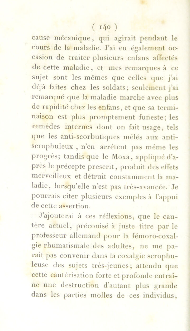 cause mécanique, qui agirait pendant le cours de la maladie. J’ai eu également oc- casion de traiter plusieurs enfans affectés de cette maladie, et mes remarques à ce sujet sont les mêmes que celles que j’ai déjà faites chez les soldats; seulement j’ai remarqué que la maladie marche avec plus de rapidité chez les enfans, et que sa termi- naison est plus promptement funeste; les remèdes internes dont on fait usage, tels que les anti-scorbutiques mêlés aux anti- scrophuleux , n’en arrêtent pas même les progrès; tandis que le Moxa, appliqué d'a- près le précepte prescrit, produit des effets merveilleux et détruit constamment la ma- ladie, lorsqu’elle n’est pas très-avancée. Je pourrais citer plusieurs exemples à l’appui de cette assertion. J’ajouterai à ces réflexions, que le cau- tère actuel, préconisé à juste titre par le professeur allemand pour la fémoro-coxal- gie rhumatismale des adultes, ne me pa- raît pas convenir dans la coxalgie scrophu- leuse des sujets très-jeunes; attendu que cette cautérisation forte et profonde entraî- ne une destruction d’autant plus grande dans les parties molles de ces individus,