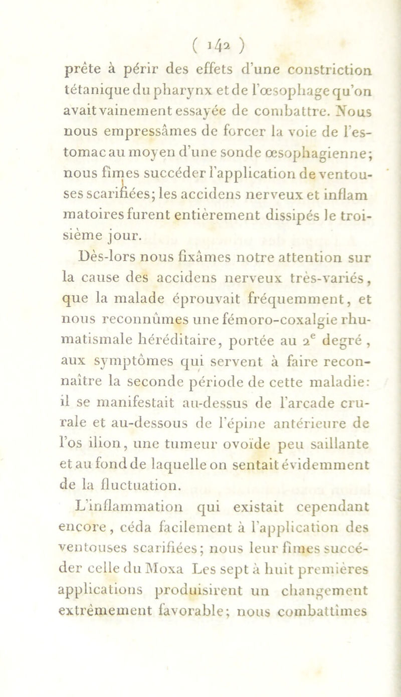 ( ) prête à périr des effets d’une constriction tétanique du pharynx et de l’œsophage qu’on avait vainement essayée de combattre. Nous nous empressâmes de forcer la voie de l’es- tomac au moyen d’une sonde œsophagienne; nous fimes succéder l’application de ventou- ses scariliées; les accidens nerveux et inflam matoires furent entièrement dissipés le troi- sième jour. Dès-lors nous fixâmes notre attention sur la cause des accidens nerveux très-variés, que la malade éprouvait fréquemment, et nous reconnûmes une fémoro-coxalgie rhu- matismale héréditaire, portée au ie degré , aux symptômes qui servent à faire recon- naître la seconde période de cette maladie: il se manifestait au-dessus de l’arcade cru- rale et au-dessous de l’épine antérieure de l’os ilion, une tumeur ovoïde peu saillante et au fond de laquelle on sentait évidemment de la fluctuation. L’inflammation qui existait cependant encore, céda facilement à l’application des ventouses scarifiées; nous leur fimes succé- der celle du Moxa Les sept à huit premières applications produisirent un changement extrêmement favorable; nous combattîmes