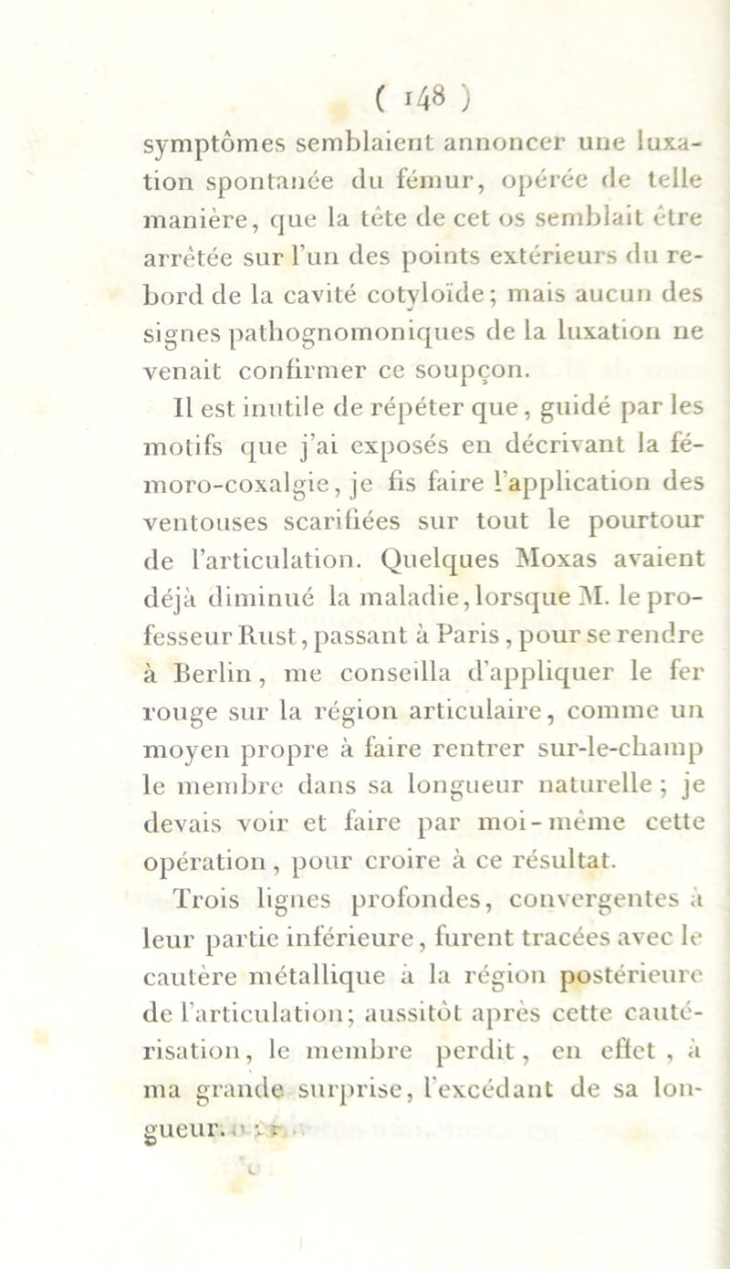 symptômes semblaient annoncer une luxa- tion spontanée du fémur, opérée de telle manière, que la tète de cet os semblait être arrêtée sur l’un des points extérieurs du re- bord de la cavité cotyloïde; mais aucun des signes pathognomoniques delà luxation ne venait confirmer ce soupçon. Il est inutile de répéter que, guidé par les motifs que j’ai exposés en décrivant la fé- moro-coxalgie, je fis faire inapplication des ventouses scarifiées sur tout le pourtour de l’articulation. Quelques Moxas avaient déjà diminué la maladie,lorsque M. le pro- fesseur Rust, passant à Paris, pour se rendre à Berlin, me conseilla d’appliquer le fer rouge sur la région articulaire, comme un moyen propre à faire rentrer sur-le-champ le membre dans sa longueur naturelle ; je devais voir et faire par moi-même cette opération, pour croire à ce résultat. Trois lignes profondes, convergentes à leur partie inférieure, furent tracées avec le cautère métallique à la région postérieure de l’articulation; aussitôt après cette cauté- risation , le membre perdit, en effet , à ma grande surprise, lexcédant de sa lon- gueur. . ' V î