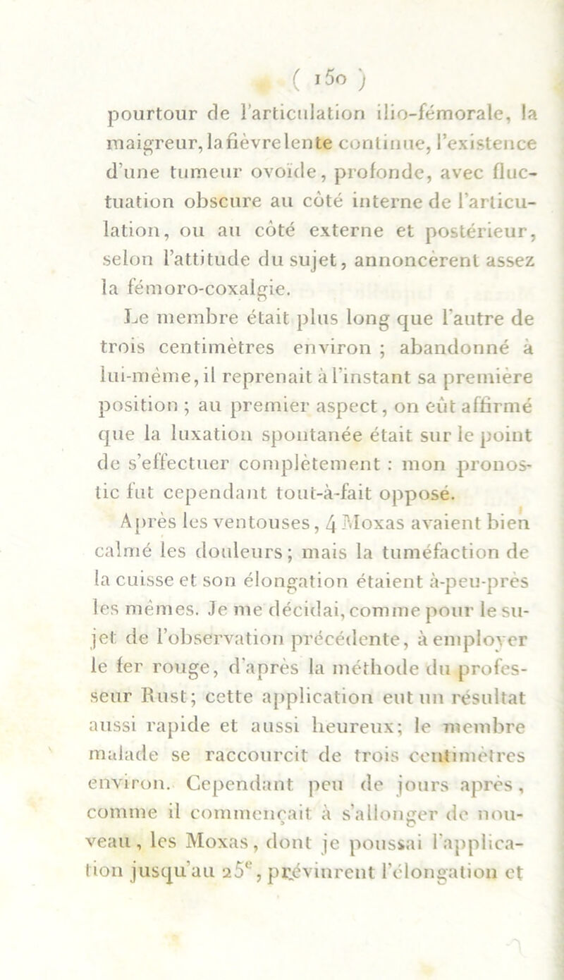 ♦ ( i5o ) pourtour de l’articulation ilio-fémorale, la maigreur, la fièvre lente continue, l’existence d une tumeur ovoïde, profonde, avec fluc- tuation obscure au coté interne de l’articu- lation, ou au côté externe et postérieur, selon l’attitude du sujet, annoncèrent assez la fémoro-coxalgie. Le membre était plus long que l’autre de trois centimètres environ ; abandonné à lui-même,il reprenait àl'instant sa première position ; au premier aspect, on eût affirmé que la luxation spontanée était sur le point de s’effectuer complètement : mon pronos- tic fut cependant tout-à-fait opposé. Après les ventouses, 4 Moxas avaient bien calmé les douleurs ; mais la tuméfaction de la cuisse et son élongation étaient à-peu-près les mêmes. Je me décidai, comme pour le su- jet de l’observation précédente, à employer le fer rouge, d'après la méthode du profes- seur Rust; cette application eut un résultat aussi rapide et aussi heureux; le membre malade se raccourcit de trois centimètres environ. Cependant peu de jours après, comme il commençait à s’allonger de non- veau, les Moxas, dont je poussai l'applica- tion jusqu’au 25°, prévinrent l’élongation et