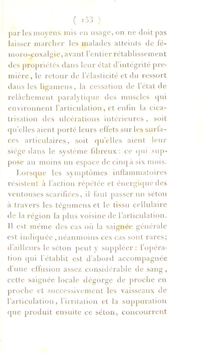 ( *53 ) par les moyens mis en usage, on ne doit pas laisser marcher les malades atteints de fé- moro-coxalgie, avant l’entier rétablissement tics propriétés dans leur état d’intégrité pre- mière, le retour de l’élasticité et du ressort dans les ligamens, la cessation de l’état de relâchement paralytique des muscles qui environnent l’articulation, et enfin la cica- trisation des ulcérations intérieures, soit qu elles aient porté leurs effets sur les surfa- ces articulaires, soit qu’elles aient leur siège dans le système fibreux: ce qui sup- pose au moins un espace de cinq à six mois. Lorsque les symptômes inflammatoires résistent à l’action répétée et énergique des ventouses scarifiées, il faut passer un séton à travers les tégumens et le tissu cellulaire de la région la plus voisine de l’articulation. Il est même des cas où la saignée générale est indiquée , néanmoins ces cas sont rares; d’ailleurs le séton peut y suppléer : l’opéra- tion qui l’établit est d’abord accompagnée d’une effusion assez considérable de sang, cette saignée locale dégorge de proche en proche et successivement les vaisseaux de l’articulation, l'irritation et la suppuration que produit ensuite ce séton, concourrent