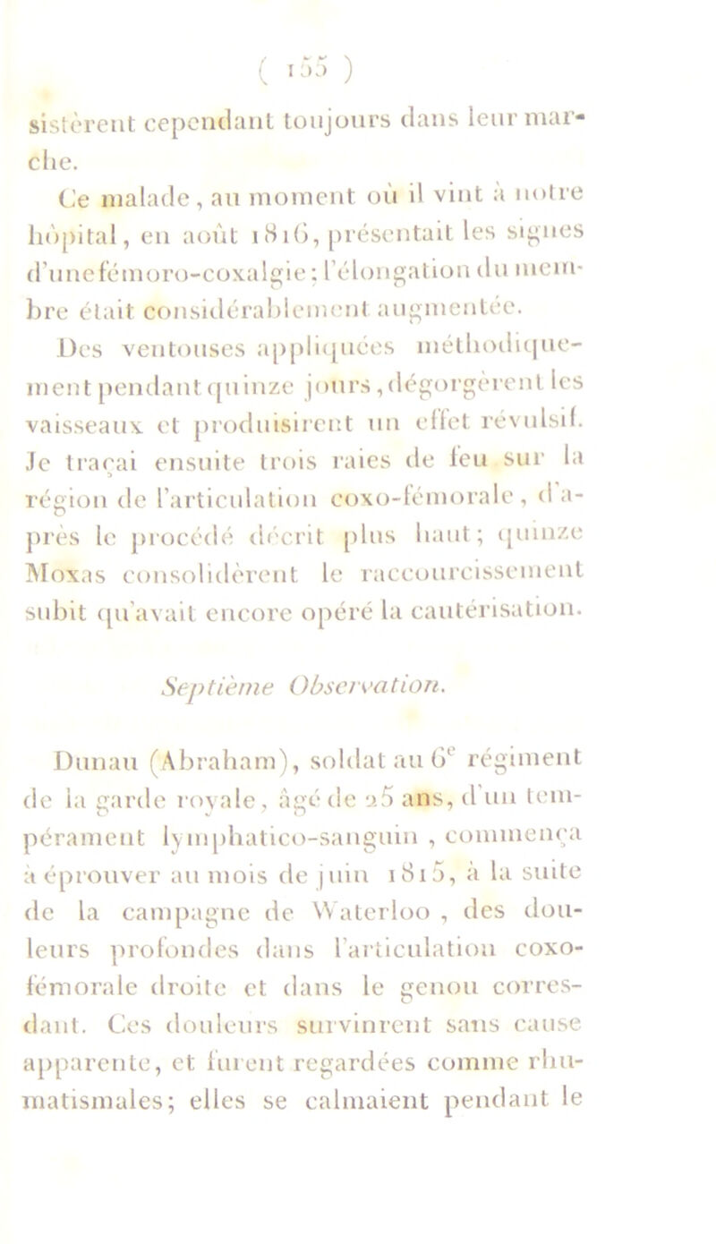 sistèrent cependant toujours dans leur mar- che. Ce malade, au moment où il vint a notre hôpital, en août 181G, présentait les signes d’uncfémoro-coxalgie ; l’élongation du mem- bre était considérablement augmentée. Des ventouses appliquées méthodique- ment pendant quinze jours, dégorgèrent les vaisseaux et produisirent un effet révulsif. Je traçai ensuite trois raies de leu sur la s région de l’articulation coxo-fémorale, d a- près le procédé décrit plus haut; quinze Moxas consolidèrent le raccourcissement subit qu'avait encore opéré la cautérisation. Septième Observation. Dunau (Abraham), soldat au 6l régiment de la garde royale, âgé de a5 ans, d un tem- pérament lymphatico-sanguin , commença à éprouver au mois de juin 1810, a la suite de la campagne de Waterloo , des dou- leurs profondes dans l’articulation coxo- fémorale droite et dans le genou corres- dant. Ces douleurs survinrent sans cause apparente, et furent regardées comme rhu- matismales; elles se calmaient pendant le