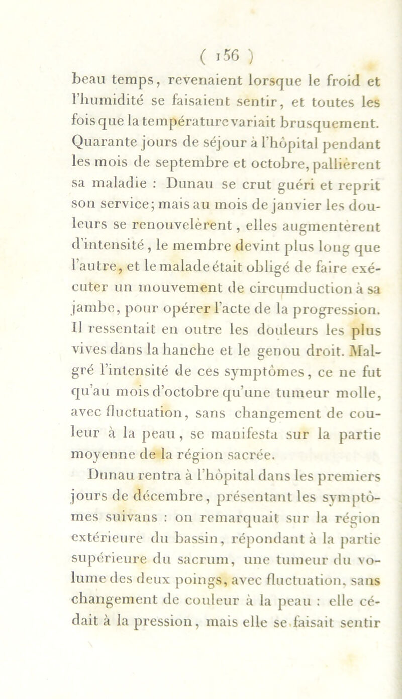 beau temps, revenaient lorsque le froid et l’humidité se faisaient sentir, et toutes les fois que la température variait brusquement. Quarante jours de séjour à l’hôpital pendant les mois de septembre et octobre, pallièrent sa maladie : Dunau se crut guéri et reprit son service; mais au mois de janvier les dou- leurs se renouvelèrent, elles augmentèrent d’intensité, le membre devint plus long que l’autre, et le malade était obligé de faire exé- cuter un mouvement de circumduction à sa jambe, pour opérer l’acte de la progression. Il ressentait en outre les douleurs les plus vives dans la hanche et le genou droit. Mal- gré l’intensité de ces symptômes, ce ne fut qu’au mois d’octobre qu’une tumeur molle, avec fluctuation, sans changement de cou- leur à la peau, se manifesta sur la partie moyenne de la région sacrée. Dunau rentra à l’hôpital dans les premiers jours de décembre, présentant les symptô- mes suivans : on remarquait sur la région extérieure du bassin, répondant à la partie supérieure du sacrum, une tumeur du vo- lume des deux poings, avec fluctuation, sans changement de couleur à la peau : elle cé- dait à la pression, mais elle se taisait sentir