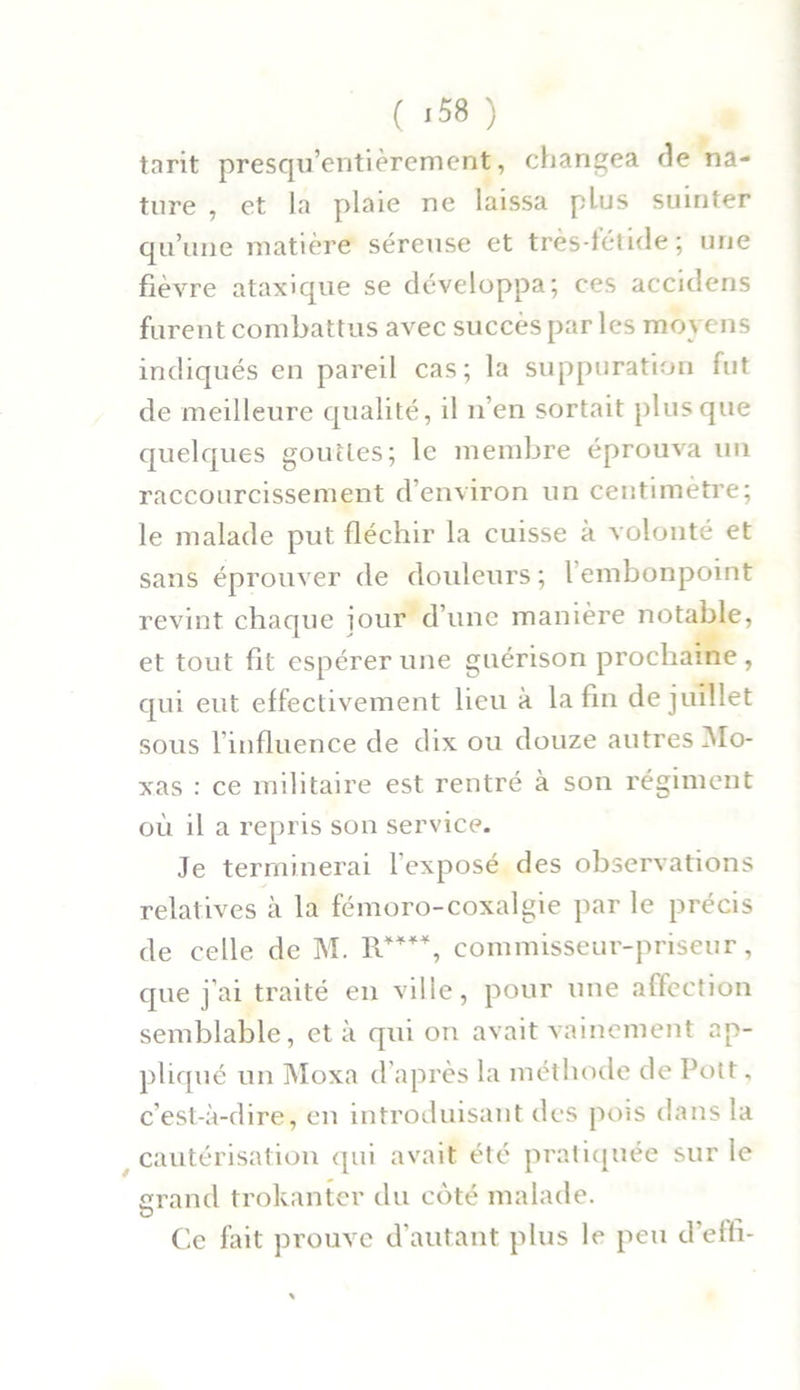 ( '58 ) tarit presqu’entièrement, changea de na- ture , et la plaie ne laissa plus suinter qu’une matière séreuse et très-fétide ; une fièvre ataxique se développa; ces accidens furent combattus avec succès par les moyens indiqués en pareil cas; la suppuration fut de meilleure qualité, il n’en sortait plus que quelques gouttes; le membre éprouva un raccourcissement d’environ un centimètre; le malade put fléchir la cuisse à volonté et sans éprouver de douleurs ; l embonpoint revint chaque jour d’une manière notable, et tout fit espérer une guérison prochaine , qui eut effectivement lieu à la fin de juillet sous l’influence de dix ou douze autres Mo- xas : ce militaire est rentré à son régiment où il a repris son service. Je terminerai l’exposé des observations relatives à la fémoro-coxalgie par le précis de celle de M. R****, commisseur-priseur, que j’ai traité en ville, pour une affection semblable, et à qui on avait vainement ap- pliqué un Moxa d’après la méthode de Pott, c’est-à-dire, en introduisant des pois dans la cautérisation qui avait été pratiquée sur le grand trokanter du coté malade. O Ce fait prouve d’autant plus le peu d’effi-