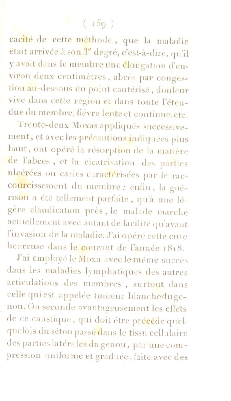 cacité de cette méthode , que la maladie était arrivée à son 3e degré, c’est-à-dire, qu’il y avait dans le membre une élongation d’en- viron deux centimètres, abcès par conges- tion au-dessous du point cautérisé , douleur vive dans cette région et dans toute l’éten- due du membre, lièvre lente et continue,etc. 1 rente-deux Moxas appliqués successive- ment, et avec les précautions indiquées plus haut, ont opéré la résorption de la matière de 1 abcès , et la cicatrisation des parties ulcérées ou caries caractérisées par le rac- courcissement du membre; enfin, la gué- rison a été tellement parfaite, qu’à une lé- gère claudication près, le malade marche actuellement avec autant de facilité qu’avant I invasion de la maladie. J’ai opéré cette cure heureuse dans le courant île l’année 1818. J ai employé le Moxa avec le même succès dans les maladies lymphatiques des autres articulations des membres , surtout dans celle qui est appelée tumeur blancheduge- nou. On seconde avantageusement les effets de ce caustique , qui doit être précédé quel- quefois du séton passé dans le tissu cellulaire des parties latérales du genou, par une com- pression uniforme et graduée, faite avec des