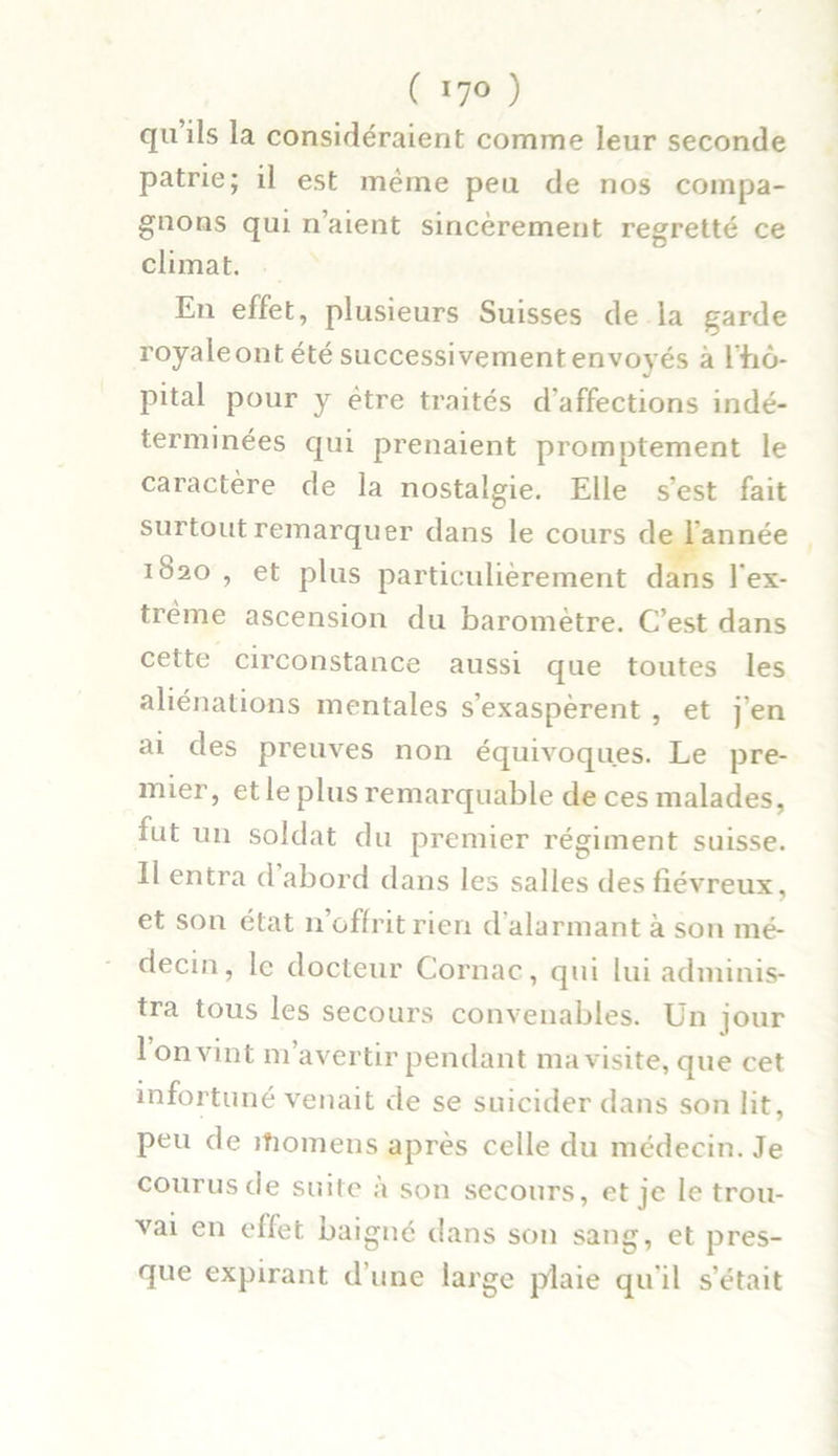 qu’ils la considéraient comme leur seconde patrie; il est même peu de nos compa- gnons qui n’aient sincèrement regretté ce climat. En effet, plusieurs Suisses de la garde royale ont été successivement envoyés à lbô- pital pour y être traités d'affections indé- terminées qui prenaient promptement le caractère de la nostalgie. Elle s’est fait surtout remarquer dans le cours de l’année 1S20 , et plus particulièrement dans l'ex- trême ascension du baromètre. C’est dans cette circonstance aussi que toutes les aliénations mentales s’exaspèrent , et j’en ai des preuves non équivoques. Le pre- mier, et le plus remarquable de ces malades, fut un soldat du premier régiment suisse. 11 entra d abord dans les salles des fiévreux, et son état n’offrit rien d'alarmant à son mé- decin, le docteur Cornac, qui lui adminis- tra tous les secours convenables. Un jour 1 on vint m’avertir pendant ma visite, que cet infortuné venait de se suicider dans son lit, peu de jfiomens après celle du médecin. Je courus de suite à son secours, et je le trou- vai en effet baigné dans son sang, et pres- que expirant d’une large plaie qu'il s’était