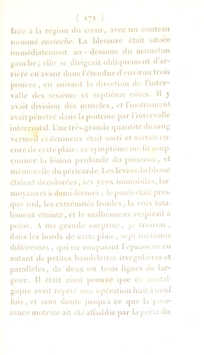 faite à la région du cœur, avec un couteau u nommé eustache. La blessure était située immédiatement au-dessous du mamelon gauche; elle se dirigeait obliquement d ar- rière en avant dans l’étendue d’environ trois pouces, en suivant la direction de 1 inter- valle des sixième et septième cotes. Il y avait division des muscles, et l instrument avait pénétré dans la poitrine par 1 intervalle intercostal. Lue très-grande quantité de sang vermeil etécumeux était sorti et soi t ut en- core de cette plaie : ce symptôme me fit soup- çonner la lésion profonde du poumon, et même celle du péricarde. Les lèvresdu blessé étaient décolorées, ses yeux immobiles, lar- moyanset à demi-fermés ; le pouls était pres- que nul, les extrémités froides, la voix tota- lement éteinte, et le malheureux respirait a peine. À ma grande surprise , je trouvai , dans les bords de cette plaie, sept incisions différentes, qui en coupaient l'épaisseur en autant de petites bandelettes irrégulières et parallèles, de deux ou trois ligues de lar- geur. 11 était ainsi prouvé que ce nostal- gique avait répété son opération huit à neuf fois , et sans doute jusqu à ce que la puis- sance motrice ait été affaiblie par la perte du