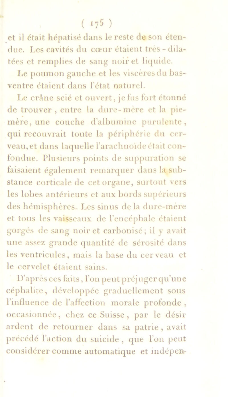 ( *75 ) et il était hépatisé dans le reste cle son éten- due. Les cavités du cœur étaient très - dila- tées et remplies de sang noir et liquide. Le poumon gauche et les viscères du bas- ventre étaient dans l’état naturel. Le crâne scié et ouvert, je fus fort étonné de trouver , entre la dure-mère et la pie- mère, une couche d’albumine purulente, qui recouvrait toute la périphérie du cer- veau, et dans laquelle l’arachnoïde était con- fondue. Plusieurs points de suppuration se faisaient également remarquer dans la sub- stance corticale de cet organe, surtout vers les lobes antérieurs et aux bords supérieurs des hémisphères. Les sinus delà dure-mère et tous les vaisseaux de l’encéphale étaient gorgés de sang noir et carbonisé; il y avait une assez grande quantité de sérosité dans les ventricules, mais la base du cerveau et le cervelet étaient sains. D’après ces faits, l’on peut préjuger qu’une céphaliie, développée graduellement sous l’influence de l’affection morale profonde , occasionnée, chez ce Suisse, par le désir ardent de retourner dans sa patrie , avait précédé l’action du suicide , que I on peut considérer comme automatique et indépen-