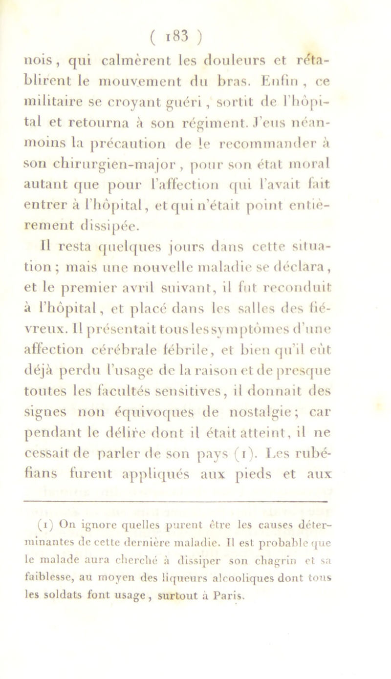 nois, qui calmèrent les douleurs et réta- blirent le mouvement du bras. Enfin , ce militaire se croyant guéri, sortit de l’hôpi- tal et retourna à son régiment. J’eus néan- moins la précaution de le recommander à son chirurgien-major, pour son état moral autant que pour l’affection qui l'avait fait entrer à l’hôpital, et qui n’était point entiè- rement dissipée. Il resta quelques jours dans cette situa- tion ; mais une nouvelle maladie se déclara , et le premier avril suivant, il fut reconduit à l’hôpital, et placé dans les salles des fié- vreux. Il présentait tous lessv mptômes d’une affection cérébrale fébrile, et bien qu’il eut déjà perdu l’usage de la raison et de presque toutes les facultés sensitives, il donnait des signes non équivoques de nostalgie; car pendant le délire dont il était atteint, il ne cessait de parler de son pays (i). Les rubé- fians furent appliqués aux pieds et aux (i) On ignore quelles purent être les causes déter- minantes de cette dernière maladie. Il est probable que le malade aura cherché à dissiper son chagrin et sa faiblesse, au moyen des liqueurs alcooliques dont tous les soldats font usage, surtout à Paris.