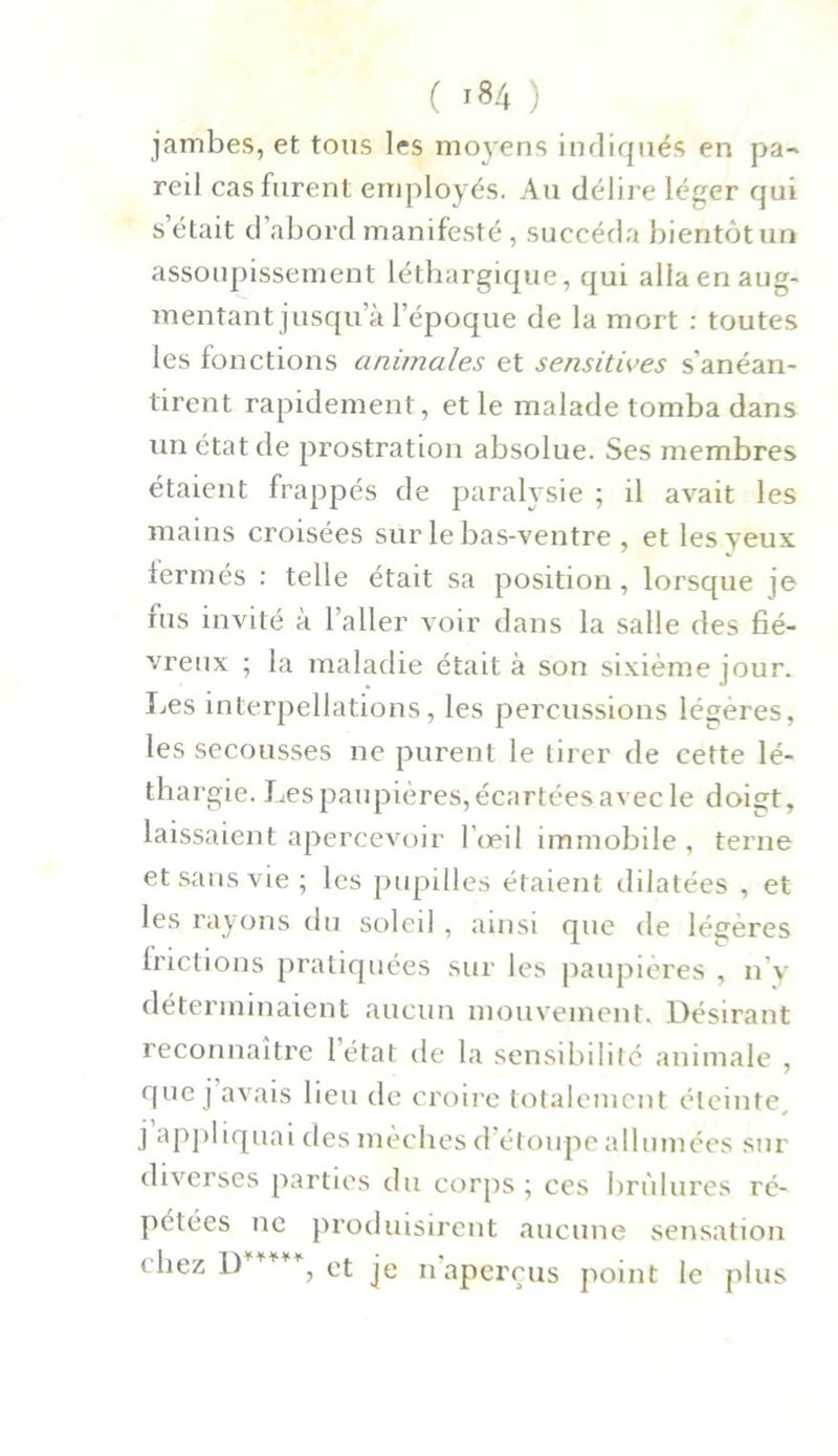 ( '84 ) jambes, et tous les moyens indiqués en pa- reil cas furent employés. Au délire léger qui s était d abord manifesté, succéda bientôtun assoupissement léthargique, qui alla en aug- mentant jusqu’à l’époque de la mort : toutes les fonctions animales et sensitives s'anéan- tirent rapidement, et le malade tomba dans un état de prostration absolue. Ses membres étaient frappés de paralysie ; il avait les mains croisées sur le bas-ventre , et les veux fermés : telle était sa position, lorsque je fus invité à l’aller voir dans la salle des fié- vreux ; la maladie était à son sixième jour. Les interpellations, les percussions légères, les secousses ne purent le tirer de cette lé- thargie. Les paupières, écartées avec le doigt, laissaient apercevoir l’œil immobile , terne et sans vie; les pupilles étaient dilatées , et les rayons du soleil , ainsi que de légères frictions pratiquées sur les paupières , n’y déterminaient aucun mouvement. Désirant reconnaître létat de la sensibilité animale , que j avais lieu de croire totalement éteinte, j appliquai des mèches d étoupe allumées sur diverses parties du corps ; ces brûlures ré- pétées ne produisirent aucune sensation chez D ***% et je n aperçus point le plus