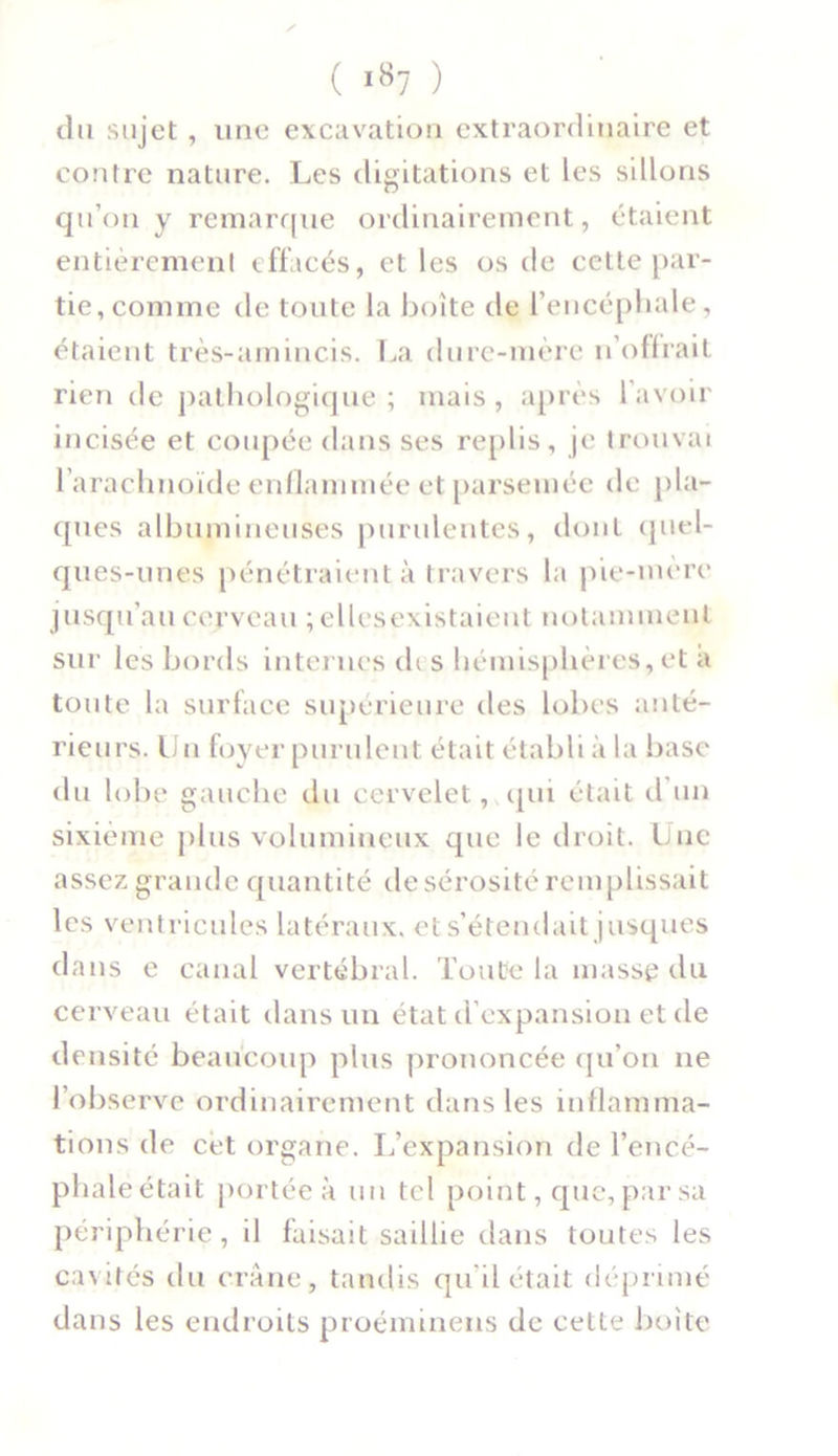 du sujet, une excavation extraordinaire et contre nature. Les digitations et les sillons qu’on y remarque ordinairement, étaient entièrement effacés, et les os de cette par- tie, comme de toute la boite de l’encéphale, étaient très-aminc.is. La dure-mère n’offrait rien de pathologique ; mais, après l'avoir incisée et coupée dans ses replis, je trouvai l’arachnoïde enflammée et parsemée de pla- ques albumineuses purulentes, dont quel- ques-unes pénétraient à travers la pie-mère jusqu’au cerveau ; ellcsexistaient notamment sur les bords internes ch s hémisphères, et a toute la surface supérieure des lobes anté- rieurs. Un foyer purulent était établi à la base du lobe gauche du cervelet, qui était d un sixième plus volumineux que le droit. Une assez grande quantité de sérosité remplissait les ventricules latéraux, et s’étendait jusques dans e canal vertébral. Toute la masse du cerveau était dans un état d’expansion et de densité beaucoup plus prononcée qu’on 11e l’observe ordinairement dans les inflamma- tions de cet organe. L’expansion de l’encé- phale était portée à un tel point, que, par sa périphérie, il faisait saillie dans toutes les cavités du crâne, tandis qu’il était déprimé dans les endroits proéminens de cette boite