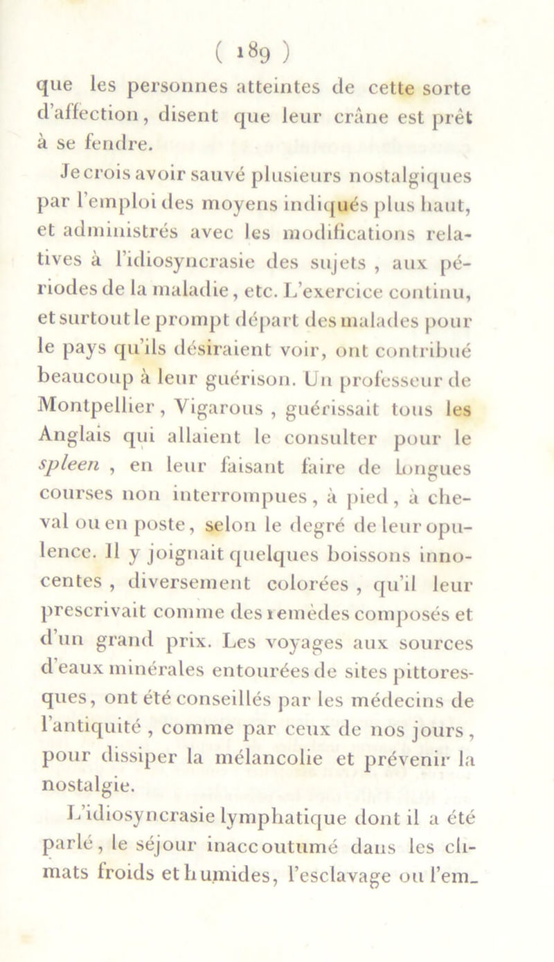 que les personnes atteintes de cette sorte d’affection, disent que leur crâne est prêt à se fendre. Je crois avoir sauvé plusieurs nostalgiques par 1 emploi tles moyens indiqués plus haut, et administrés avec les modifications rela- tives à l’idiosyncrasie des sujets , aux pé- riodes de la maladie, etc. L’exercice continu, et surtout le prompt départ des malades pour le pays qu’ils désiraient voir, ont contribué beaucoup à leur guérison. Un professeur de Montpellier, Yigarous , guérissait tous les Anglais qui allaient le consulter pour le spleen , en leur faisant faire de longues courses non interrompues, à pied, à che- val ou en poste, selon le degré de leur opu- lence. 11 y joignait quelques boissons inno- centes , diversement colorées , qu’il leur prescrivait comme des îemèdes composés et d un grand prix. Les voyages aux sources d eaux minérales entourées de sites pittores- ques, ont été conseillés par les médecins de 1 antiquité , comme par ceux de nos jours, pour dissiper la mélancolie et prévenir la nostalgie. L’idiosyncrasie lymphatique dont il a été parlé, le séjour inaccoutumé dans les cli- mats froids et humides, l’esclavage ou l’em_