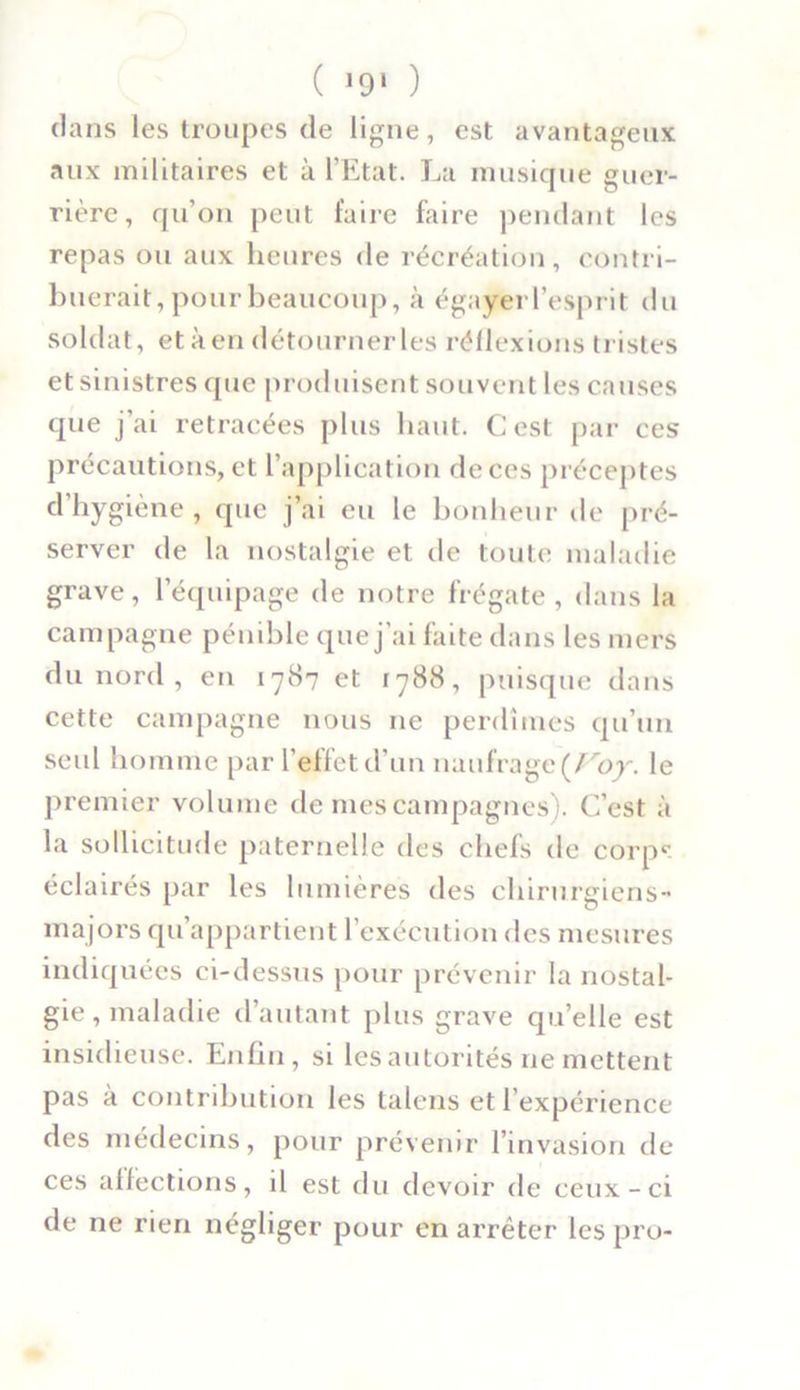 clans les troupes de ligne, est avantageux aux militaires et à l’Etat. La musique guer- rière, qu’on peut faire faire pendant les repas ou aux heures de récréation, contri- buerait, pour beaucoup, à égaler l’esprit du soldat, etàen détournerles réflexions tristes et sinistres que produisent souvent les causes que j’ai retracées plus haut. Cest par ces précautions, et l’application de ces préceptes d hygiène , que j’ai eu le bonheur de pré- server de la nostalgie et de toute maladie grave, l’équipage de notre frégate, dans la campagne pénible que j’ai faite dans les mers du nord , en 1787 et 1788, puisque dans cette campagne nous 11e perdîmes qu’un seul homme par l’effet d’un naufrage {Voy. le premier volume de mes campagnes). C’est à la sollicitude paternelle des chefs de corps éclairés par les lumières des chirurgiens- majors qu appartient l’exécution des mesures indiquées ci-dessus pour prévenir la nostal- gie , maladie d’autant plus grave qu’elle est insidieuse. Enfin, si les autorités ne mettent pas à contribution les talens et l’expérience des médecins, pour prévenir l’invasion de ces affections, il est du devoir de ceux-ci de ne rien négliger pour en arrêter les pro-